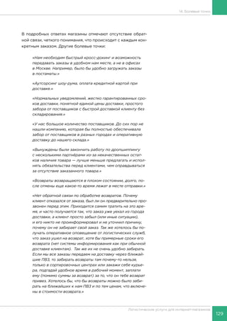 129
Логистические услуги для интернет-магазинов
14. Болевые точки
В подробных ответах магазины отмечают отсутствие обрат-
ной связи, четкого понимания, что происходит с каждым кон-
кретным заказом. Другие болевые точки:
«Нам необходим быстрый кросс-докинг и возможность
передавать заказы в удобном нам месте, а не в офисах
в Москве. Например, было бы удобно загружать заказы
в постаматы.»
«Аутсорсинг шоу-рума, оплата кредитной картой при
доставке.»
«Нормальных уведомлений, жестко гарантированных сро-
ков доставки, понятной единой цены доставки, простого
забора от поставщиков с быстрой доставкой клиенту без
складирования.»
«У нас большое количество поставщиков. До сих пор не
нашли компанию, которая бы полностью обеспечивала
забор от поставщиков в разных городах и оперативную
доставку до нашего склада.»
«Вынуждены были закончить работу по дропшиппингу
с несколькими партнёрами из-за некачественных остат-
ков наличия товара — лучше меньше предлагать и испол-
нять обязательства перед клиентами, чем оправдываться
за отсутствие заказанного товара.»
«Возвраты возвращаются в плохом состоянии, долго, по-
сле отмены еще какое-то время лежат в месте отправки.»
«Нет обратной связи по обработке возвратов. Почему
клиент отказался от заказа, был ли он предварительно про-
звонен перед этим. Приходится самим тратить на это вре-
мя, и часто получается так, что заказ уже уехал из города
доставки, а клиент просто забыл (или иные ситуации),
и его никто не проинформировал и не уточнил причину,
почему он не забирает свой заказ. Так же хотелось бы по-
лучать оперативное оповещение от логистических служб,
что заказ ушел на возврат, хотя бы примерные сроки его
возврата (нет системы информирования как при обычной
доставке клиентам). Так же их не очень удобно забирать.
Если мы все заказы передаем на доставку через ближай-
шие ПВЗ, то забирать возвраты там почему-то нельзя,
только в сортировочных центрах или закажи себе курье-
ра, подгадай удобное время в рабочий момент, заплати
ему (помимо суммы за возврат) за то, что он тебе возврат
привез. Хотелось бы, что бы возвраты можно было заби-
рать на ближайших к нам ПВЗ и по тем ценам, что включе-
ны в стоимости возврата.»
 