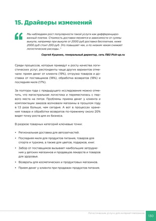 130
Логистические услуги для интернет-магазинов
15.	Драйверы изменений
‘‘
	 Мы наблюдаем рост популярности такой услуги как дифференциро-
ванный платеж. Стоимость доставки меняется в зависимости от суммы
выкупа, например при выкупе от 2000 руб доставка бесплатная, ниже
2000 руб стоит 200 руб. Это повышает чек, а по низким чекам снижает
логистические расходы..’’
Сергей Куценко, генеральный директор, сеть ПВЗ Pick-up.ru
Среди процессов, которые приведут к росту качества логи-
стических услуг, респонденты чаще других вариантов отме-
чали: прием денег от клиента (19%), отгрузка товаров и до-
ставка от поставщиков (18%), обработка возвратов (18%) и
последняя миля (17%).
За полтора года с предыдущего исследования можно отме-
тить, что магистральная логистика и переместилась с пер-
вого места на пятое. Проблемы приема денег у клиента и
комплектации заказов волновали магазины в прошлом году
в 1,5 раза больше, чем сегодня. А вот в процессах хране-
ния товара и обработки возвратов по-прежнему около 20%
видят точку роста для их бизнеса.
В разрезе товарных категорий ключевые точки:
•	 Региональная доставка для автозапчастей.
•	 Последняя миля для продуктов питания, товаров для
спорта и туризма, а также для цветов, подарков, книг.
•	 Забор от поставщиков вызывает наибольшие затрудне-
ния у детских магазинов и продавцов лекарств и товаров
для здоровья.
•	 Возвраты для косметических и продуктовых магазинов.
•	Прием денег у клиента при продажах продуктов питания.
 