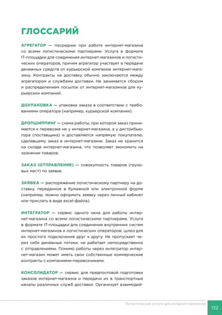 132
Логистические услуги для интернет-магазинов
ГЛОССАРИЙ
АГРЕГАТОР — посредник при работе интернет-магазина
со всеми логистическими партнерами. Услуга в формате
IT-площадки для соединения интернет-магазинов и логисти-
ческих операторов, причем агрегатор участвует в передаче
денежных средств от курьерской компании интернет-мага-
зину. Контракты на доставку обычно заключаются между
агрегатором и службами доставки. Не занимается сбором
и распределением посылок от интернет-магазинов для ку-
рьерских компаний.
ДОУПАКОВКА — упаковка заказа в соответствии с требо-
ваниями оператора (например, курьерской компании).
ДРОПШИППИНГ — схема работы, при которой заказ прини-
мается к перевозке не у интернет-магазина, а у дистрибью-
тора (поставщика) и доставляется напрямую покупателю,
сделавшему заказ в интернет-магазине. Заказ не хранится
на складе интернет-магазина, что позволяет экономить на
хранении товаров.
ЗАКАЗ (ОТПРАВЛЕНИЕ) — совокупность товаров (грузо-
вых мест) по заявке.
ЗАЯВКА — распоряжение логистическому партнеру на до-
ставку, переданное в бумажной или электронной форме
(например, можно оформить заявку через личный кабинет
или прислать в виде excel-файла).
ИНТЕГРАТОР — сервис одного окна для работы интер-
нет-магазина со всеми логистическими партнерами. Услуга
в формате IT-площадки для соединения внутренних систем
интернет-магазинов и логистических операторов, шлюз для
их простого подключения друг к другу. Не пропускает че-
рез себя денежные потоки, не работает непосредственно
с отправлениями. Помимо работы через интегратор интер-
нет-магазин может иметь свои собственные коммерческие
контракты с компаниями-перевозчиками.
КОНСОЛИДАТОР — сервис для предпочтовой подготовки
заказов интернет-магазина и передачи их в транспортные
каналы различных служб доставки. Организует взаимодей-
 