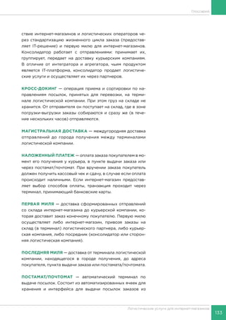 133
Логистические услуги для интернет-магазинов
Глоссарий
ствие интернет-магазинов и логистических операторов че-
рез стандартизацию жизненного цикла заказа (предостав-
ляет IT-решение) и первую милю для интернет-магазинов.
Консолидатор работает с отправлениями: принимает их,
группирует, передает на доставку курьерским компаниям.
В отличие от интегратора и агрегатора, чьим продуктом
является IT-платформа, консолидатор продает логистиче-
ские услуги и осуществляет их через партнеров.
КРОСС-ДОКИНГ — операция приема и сортировки по на-
правлениям посылок, принятых для перевозки, на терми-
нале логистической компании. При этом груз на складе не
хранится. От отправителя он поступает на склад, где в зоне
погрузки-выгрузки заказы собираются и сразу же (в тече-
ние нескольких часов) отправляются.
МАГИСТРАЛЬНАЯ ДОСТАВКА — междугородняя доставка
отправлений до города получения между терминалами
логистической компании.
НАЛОЖЕННЫЙ ПЛАТЕЖ — оплата заказа покупателем в мо-
мент его получения у курьера, в пункте выдачи заказа или
через постамат/почтомат. При вручении заказа покупатель
должен получить кассовый чек и сдачу, в случае если оплата
происходит наличными. Если интернет-магазин предостав-
ляет выбор способов оплаты, транзакция проходит через
терминал, принимающий банковские карты.
ПЕРВАЯ МИЛЯ — доставка сформированных отправлений
со склада интернет-магазина до курьерской компании, ко-
торая доставит заказ конечному покупателю. Первую милю
осуществляет либо интернет-магазин, привозя заказы на
склад (в терминал) логистического партнера, либо курьер-
ская компания, либо посредник (консолидатор или сторон-
няя логистическая компания).
ПОСЛЕДНЯЯ МИЛЯ — доставка от терминала логистической
компании, находящегося в городе получения, до адреса
покупателя, пункта выдачи заказа или постамата/почтомата.
ПОСТАМАТ/ПОЧТОМАТ — автоматический терминал по
выдаче посылок. Состоит из автоматизированных ячеек для
хранения и интерфейса для выдачи посылок заказов из
 
