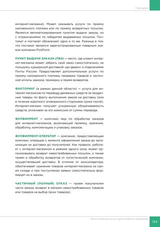 134
Логистические услуги для интернет-магазинов
Глоссарий
интернет-магазина). Может оказывать услуги по приему
наложенного платежа или по приему возвратных посылок.
Является автоматизированным пунктом выдачи заказа, но
с ограничениями по габаритам выдаваемых посылок. Поч-
томат и постамат обозначают одно и то же. Разница в том,
что постамат является зарегистрированным товарным зна-
ком компании PickPoint.
ПУНКТ ВЫДАЧИ ЗАКАЗА (ПВЗ) — место, где клиент интер-
нет-магазина может забрать свой заказ самостоятельно, не
пользуясь курьерской доставкой «до двери» и отделениями
Почты России. Предоставляет дополнительные услуги по
приему наложенного платежа, проверки товаров и частич-
ной оплаты заказов, примерку и прием возвратов.
ФАКТОРИНГ (в рамках данной области) — услуга для ин-
тернет-магазинов по переводу денежных средств за продан-
ные товары по факту выполнения заказа на доставку (или
в течение короткого оговоренного сторонами срока после).
Интернет-магазин получает ускоренную оборачиваемость
средств, уплачивая за это комиссию от суммы перевода.
ФУЛФИЛМЕНТ — комплекс мер по обработке заказов
для интернет-магазинов, включающий приемку, хранение,
обработку, комплектацию и упаковку заказов.
ФУЛФИЛМЕНТ-ОПЕРАТОР — компания, предоставляющая
комплекс операций с момента оформления заказа до орга-
низации их доставки до получателей. Как правило, работа-
ет с интернет-магазином в режиме одного окна, может ор-
ганизовывать возврат невостребованных посылок, а также
прием и обработку возвратов от логистической компании,
осуществлявшей доставку. В отличие от консолидатора,
обеспечивает хранение товаров интернет-магазина на сво-
ем складе и при поступлении заявки самостоятельно фор-
мирует их в заказы.
ЧАСТИЧНЫЙ (ПОЛНЫЙ) ОТКАЗ — прием покупателем
части заказа, возврат в магазин невостребованных товаров
или товаров на выбор (всех товаров).
 
