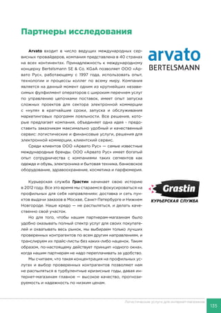 135
Логистические услуги для интернет-магазинов
Партнеры исследования
Arvato входит в число ведущих международных сер-
висных провайдеров, компания представлена в 40 странах
на всех континентах. Принадлежность к международному
концерну Bertelsmann SE & Co. KGaA позволяет OOO «Ар-
вато Рус», работающему с 1997 года, использовать опыт,
технологии и процессы коллег по всему миру. Компания
является на данный момент одним из крупнейших незави-
симых фулфилмент операторов с широким перечнем услуг
по управлению цепочками поставок, имеет опыт запуска
сложных проектов для сектора электронной коммерции
с «нуля» в кратчайшие сроки, запуска и обслуживания
маркетинговых программ лояльности. Все решения, кото-
рые предлагает компания, объединяет одна идея - предо-
ставить заказчикам максимально удобный и качественный
сервис: логистические и финансовые услуги, решения для
электронной коммерции, клиентский сервис.
Cреди клиентов OOO «Арвато Рус» — самые известные
международные бренды. OOO «Арвато Рус» имеет богатый
опыт сотрудничества с компаниями таких сегментов как
одежда и обувь, электроника и бытовая техника, банковское
оборудование, здравоохранение, косметика и парфюмерия.
Курьерская служба Грастин начинает свою историю
в 2012 году. Все это время мы стараемся фокусироваться на
профильных для себя направлениях: доставка и сеть пун-
ктов выдачи заказов в Москве, Санкт-Петербурге и Нижнем
Новгороде. Наше кредо — не распыляться, и делать каче-
ственно свой участок.
Но для того, чтобы нашим партнерам-магазинам было
удобно оказывать полный спектр услуг для своих покупате-
лей и охватывать весь рынок, мы выбираем только лучших
проверенных контрагентов по всем другим направлениям, и
транслируем их прайс-листы без каких-либо наценок. Таким
образом, по-настоящему действует принцип «одного окна»,
когда нашим партнерам не надо переплачивать за удобство.
Мы считаем, что такая концентрация на профильных ус-
лугах и выбор проверенных контрагентов позволяют нам
не распыляться в турбулентные кризисные годы, давая ин-
тернет-магазинам главное — высокое качество, прогнози-
руемость и надежность по низким ценам.
 