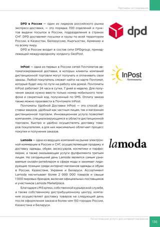 136
Логистические услуги для интернет-магазинов
Партнеры исследования
DPD в России — один из лидеров российского рынка
экспресс-доставки, — это порядка 700 отделений и пунк-
тов выдачи посылок в России, подразделения в странах
СНГ. DPD доставляет посылки и грузы по всей территории
России, в Казахстан, Белоруссию, Кыргызстан, Армению и
по всему миру.
DPD в России входит в состав сети DPDgroup, принад-
лежащей международному холдингу GeoPost.
InPost — одна из первых в России сетей Почтоматов ав-
томатизированной доставки, в которых клиенты компаний
дистанционной торговли могут получать и оплачивать свои
заказы. Любой покупатель сможет найти на карте Почтомат,
который будет ему по пути на работу или домой. Почтоматы
InPost работают 24 часа в сутки, 7 дней в неделю. Для полу-
чения заказа нужно ввести только номер мобильного теле-
фона и секретный код, полученный по SMS. Оплату заказа
также можно произвести в Почтомате InPost.
Почтоматы Удобной Доставки InPost — это способ до-
ставки заказов, удобный как частным лицам, так и магазинам
дистанционной торговли. Инновационная услуга позволяет
компаниям, специализирующимся в области дистанционной
торговли, быстро и удобно осуществлять доставку това-
ров покупателям, а для них максимально облегчает процесс
покупки и получения заказов.
Lamoda — одна из ведущих компаний на рынке электрон-
ной коммерции в России и СНГ, осуществляющая продажу и
доставку одежды, обуви, аксессуаров, косметики и парфю-
мерии, а также оказывающая услуги фулфилмента третьим
лицам. На сегодняшний день Lamoda является самым узна-
ваемым онлайн-ритейлером в сфере моды и занимает лиди-
рующие позиции среди интернет-магазинов одежды и обуви
в России, Казахстане, Украине и Беларуси. Ассортимент
Lamoda насчитывает более 2 000 000 товаров и свыше
1 000 мировых брендов, включая официальных поставщиков
и участников Lamoda Marketplace.
Благодаря LM Express, собственной курьерской службе,
а также собственному дистрибуционному центру, компа-
ния осуществляет доставку товаров на следующий день
после оформления заказа в более чем 150 городах России,
Казахстана и Беларуси.
 