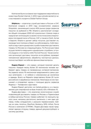 137
Логистические услуги для интернет-магазинов
Партнеры исследования
Компания была основана при поддержке европейского
инвестора Rocket Internet. С 2014 года Lamoda является ча-
стью мирового холдинга Global Fashion Group.
Shiptor.ru — агрегатор служб доставки в России и СНГ.
Компания создана в 2013 году основателями сервиса
Shopotam, занимающего около 40% рынка среди сервисов
покупок за рубежом в РФ. Shiptor.ru располагает склада-
ми общей площадью 5300 м2 в различных странах мира и
предлагает интеграцию со всеми логистическими операто-
рами последней мили в России, СНГ, а также в США, Китае
и Европе. Shiptor.ru делает забор посылок, доставляет их,
проводит все платежи и берет на себя возвраты. Собствен-
ный склад и своя курьерская служба позволяют доставлять
товары по Москве на следующий день. По России доставка
осуществляется ведущими курьерскими службами, в пун-
кты выдачи и постаматы либо Почтой России. Также компа-
ния организует доставку посылок из-за рубежа, проводит
таможенное оформление, обработку паспортных данных,
полностью берет на себя все финансовые вопросы.
Яндекс.Маркет — это сервис, который помогает делать
покупки. Каждый месяц более 20 миллионов человек вы-
бирают здесь товары из проверенных интернет-магазинов.
На сервисе около 115 миллионов предложений в самых раз-
ных категориях — от мебели и электроники до косметики
и одежды. Всего на Маркете представлено более 20 тысяч
российских и зарубежных магазинов. Некоторые из них при-
нимают и отправляют заказы с помощью других сервисов
Яндекса — Телефонии и Доставки.
Яндекс.Маркет доступен на market.yandex.ru и в прило-
жениях для смартфонов на базе Android, iOS и Windows 10.
Яндекс.Доставка — это агрегатор логистических служб,
позволяющий доставлять товары из Москвы и Подмосковья
в любые регионы России. Сервис работает по принципу од-
ного окна: магазину достаточно заключить с ним один до-
говор, чтобы сотрудничать с разными перевозчиками. Сей-
час их семь: Axiomus, MaxiPost, Boxberry, DPD, InPost, Почта
России и компания «СТРИЖ». Яндекс.Доставка также пред-
лагает единую отгрузку товара, единый документооборот и
систему расчётов.
 