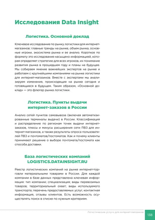 138
Логистические услуги для интернет-магазинов
Исследования Data Insight
Логистика. Основной доклад
Ключевое исследование по рынку логистики для интернет-
магазинов: главные тренды на рынке, объем рынка, основ-
ные игроки, экосистема рынка и ее анализ. Короткое по
формату это исследование насыщено информацией, кото-
рая определяет стратегию для всех игроков, их понимание
развития рынка в прошедшем году и планы на будущее.
Мы собираем мнение важнейших экспертов на рынке и
работаем с крупнейшими компаниями на рынке логистики
для интернет-магазинов. Вместе с экспертами мы анали-
зируем изменения, происходящие на рынке сегодня и
готовящиеся в будущем. Таким образом, «Основной до-
клад» — это флюгер рынка логистики.
Логистика. Пункты выдачи
интернет-заказов в России
Анализ сетей пунктов самовывоза (включая автоматизи-
рованные терминалы выдачи) в России. Классификация
и распределение по регионам точек выдачи интернет-
заказов, плюсы и минусы расширения сети ПВЗ для ин-
тернет-магазинов, а также результаты опроса пользовате-
лей ПВЗ и почтоматов/постоматов. Как и почему клиенты
принимают решение о выборе почтомата/постомата как
способа доставки.
База логистических компаний
LOGISTICS.DATAINSIGHT.RU
Реестр логистических компаний на рынке интернет-тор-
говли материальными товарами в России. Для каждой
компании в базе данных представлена ключевая инфор-
мация: тип компании; специализация; виды перевозимых
товаров; территориальный охват; виды используемого
транспорта; перечень предоставляемых услуг, контактная
информация, отзывы клиентов. Есть возможность осу-
ществлять поиск в списке по нужным критериям.
 