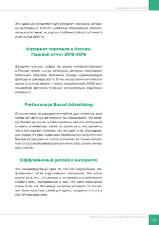 139
Логистические услуги для интернет-магазинов
Исследования Data Insight
Это удобный инструмент для интернет- магазина, которо-
му необходимо выбрать наиболее подходящую логисти-
ческую компанию, исходя из особенностей ассортимента
и регионов работы.
Интернет-торговля в России.
Годовой отчет 2015-2016
Фундаментальные цифры по рынку интернет-торговли
в России: объем рынка, категории, регионы, покупатели,
мобильная торговля. Ключевые тренды, сдерживающие
факторы и факторы роста. Отчет на русском и английском
языке. В основе отчета — опрос потребителей (5000 рес-
пондентов) репрезентативный относительно аудитории
интернета.
Performance Based Advertising
Описательное исследование-учебник для клиентов всех
типов (от крупных до мелких): мы показываем, что вооб-
ще бывает на рынке онлайн-рекламы, как его используют
клиенты и агентства, какие на рынке есть инструменты,
что о нем думают клиенты, что это дает и пр. Исследова-
ние создается при поддержке профильного комитета IAB.
Внутри исследования: опрос клиентов (не только магази-
нов),опросэкспертов(сервисыиагентства),цитаты,интер-
вью и кейсы.
Оффлайновый ритейл в интернете
Это мониторинговый срез по топ-100 крупнейшим оф-
флайновым сетям (крупнейшим магазинам). Мы хотим
посмотреть, что они делают в интернете и в мобильном.
Особенность исследования в том, что срез получается
очень большой. Поскольку мы берем холдинги, то там мо-
жет быть несколько сетей для одного холдинга: в итоге у
нас 141 торговая сеть.
 