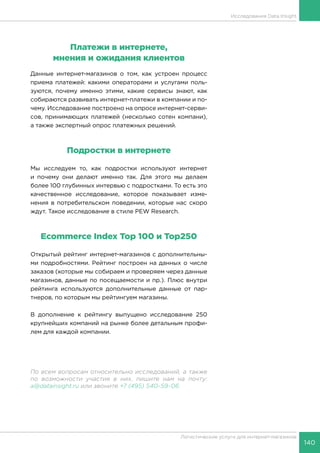 140
Логистические услуги для интернет-магазинов
Исследования Data Insight
Платежи в интернете,
мнения и ожидания клиентов
Данные интернет-магазинов о том, как устроен процесс
приема платежей: какими операторами и услугами поль-
зуются, почему именно этими, какие сервисы знают, как
собираются развивать интернет-платежи в компании и по-
чему. Исследование построено на опросе интернет-серви-
сов, принимающих платежей (несколько сотен компани),
а также экспертный опрос платежных решений.
Подростки в интернете
Мы исследуем то, как подростки используют интернет
и почему они делают именно так. Для этого мы делаем
более 100 глубинных интервью с подростками. То есть это
качественное исследование, которое показывает изме-
нения в потребительском поведении, которые нас скоро
ждут. Такое исследование в стиле PEW Research.
Ecommerce Index Top 100 и Top250
Открытый рейтинг интернет-магазинов с дополнительны-
ми подробностями. Рейтинг построен на данных о числе
заказов (которые мы собираем и проверяем через данные
магазинов, данные по посещаемости и пр.). Плюс внутри
рейтинга используются дополнительные данные от пар-
тнеров, по которым мы рейтингуем магазины.
В дополнение к рейтингу выпущено исследование 250
крупнейших компаний на рынке более детальным профи-
лем для каждой компании.
По всем вопросам относительно исследований, а также
по возможности участия в них, пишите нам на почту:
a@datainsight.ru или звоните +7 (495) 540-59-06.
 