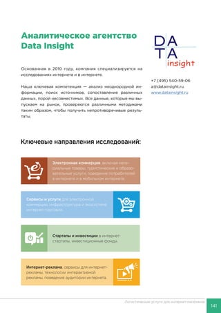 141
Логистические услуги для интернет-магазинов
Услуги, котоКлючевые направления исследований:
 PayPal
 PayU
 TIU
 Связно
 Банки.р
 Адмеди
 Prostor
 Fastlane
Исследова
компаний,
компаний,
по запрос
Пре
отч
сегм
Сервисы и услуги для электронной
коммерции, инфраструктура и экосистема
интернет-торговли.
Интернет-реклама, сервисы для интернет-
рекламы, технологии интерактивной
рекламы, поведение аудитории интернета.
Электронная коммерция, включая мате-
риальные товары, туристические и образо-
вательные услуги, поведение потребителей
в интернете и в мобильном интернете.
Стартапы и инвестиции в интернет-
стартапы, инвестиционные фонды.
НАШИАналитическое агентство
Data Insight
Кл
С
ко
ин
И
р
р
+7 (495) 540-59-06
a@datainsight.ru
www.datainsight.ru
Основанная в 2010 году, компания специализируется на
исследованиях интернета и в интернете.
Наша ключевая компетенция — анализ неоднородной ин-
формации, поиск источников, сопоставление различных
данных, порой несовместимых. Все данные, которые мы вы-
пускаем на рынок, проверяются различными методиками
таким образом, чтобы получить непротиворечивые резуль-
таты.
 