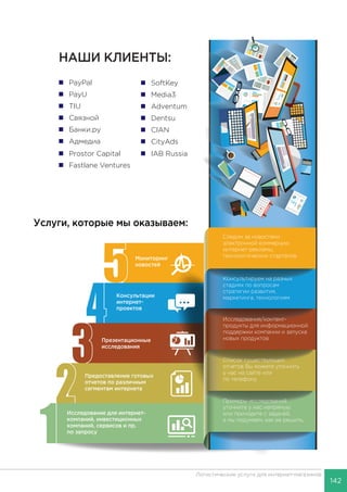 142
Логистические услуги для интернет-магазинов
Услуги, которые мы оказываем:
 PayPal
 PayU
 TIU
 Связной
 Банки.ру
 Адмедиа
 Prostor Capital  IAB Russia
 SoftKey
 Media3
 Adventum
 Dentsu
 CIAN
 CityAds
 Fastlane Ventures
Исследование для интернет-
компаний, инвестиционных
компаний, сервисов и пр.
по запросу
Предоставление готовых
отчетов по различным
сегментам интернета
Консультации
интернет-
проектов
Мониторинг
новостей
Примеры исследований
уточните у нас напрямую
или приходите с задачей,
а мы подумаем, как ее решить.
Список существующих
отчетов Вы можете уточнить
у нас на сайте или
по телефону
Консультируем на разных
стадиях по вопросам
стратегии развития,
маркетинга, технологиям
Исследования/контент-
продукты для информационной
поддержки компании и запуска
новых продуктов
Следим за новостями
электронной коммерции,
интернет-рекламы,
технологических стартапов
Презентационные
исследования
НАШИ КЛИЕНТЫ:
 