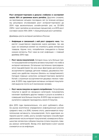 23
Логистические услуги для интернет-магазинов
2. Объем рынка интернет-торговли
Рост интернет-торговли в деньгах стабилен и составляет
около 30% от динамики всего ритейла. Другими словами,
на протяжении четырех последних лет (в течение которых
мы регулярно отслеживаем рост интернет-торговли) до
2014 года включительно онлайн-ритейл рос на 33-36%
(30% + рост ритейла на несколько процентов), а в 2015 рост
составил около 16% (30% + отрицательный рост ритейла).
Драйверы роста интернет-ритейла в России:
•	 Инфляция и связанный с ней рост среднего чека. Чек
растет существенно медленнее курса доллара, так как
курс не напрямую влияет на стоимость даже импортных
товаров. Кроме того, потребители смещаются в более
низкие сегменты. Рост чека за счет инфляции — главный
драйвер 2015 года.
•	 Рост числа покупателей. Сегодня лишь чуть больше тре-
ти пользователей интернета активно покупают что-либо в
интернет-магазинах. Остальные постепенно присоединя-
ются под действием тех или иных факторов: доступность
ассортимента (одежда, детские товары), дешевизна (тех-
ника) или удобство покупки (билеты на поезд/самолет).
Сегодня главным «агентом» интернет-торговли является
Китай с огромным ассортиментом дешевых мелких това-
ров. В 2015 году аудитория активных интернет-покупате-
лей выросла почти на 5 миллионов человек.
•	 Рост числа покупок на одного потребителя. Попробовав
покупки в одной из «входных» категорий, пользователь
начинает пробовать другие товары и услуги в онлайне и
совершает все больше покупок. В 2015 году на одного по-
купателя в среднем приходилось около 9 покупок.
Для 2015 года примечательно, что рост рублевого объе-
ма рынка ecommerce определялся инфляционным ростом
среднего чека, а в 2016, помимо этого, увеличивается поку-
пательская активность пользователей. Хотя аудитория ин-
тернета растет слабо, росту онлайн-торговли способствует
увеличение числа интернет-покупателей, конверсии в боль-
шинстве сегментов и объема покупок (стали покупать това-
ры разных категорий). Вклад этих факторов в рост рынка
снижается из-за инфляции.
 