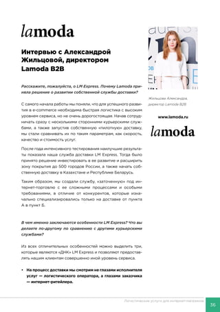 36
Логистические услуги для интернет-магазинов
Интервью с Александрой
Жильцовой, директором
Lamoda B2B
Расскажите, пожалуйста, о LM Express. Почему Lamoda при-
няла решение о развитии собственной службы доставки?
С самого начала работы мы поняли, что для успешного разви-
тия в e-commerce необходима быстрая логистика с высоким
уровнем сервиса, но не очень дорогостоящая. Начав сотруд-
ничать сразу с несколькими сторонними курьерскими служ-
бами, а также запустив собственную «пилотную» доставку,
мы стали сравнивать их по таким параметрам, как скорость,
качество и стоимость услуг.
После года интенсивного тестирования наилучшие результа-
ты показала наша служба доставки LM Express. Тогда было
принято решение инвестировать в ее развитие и расширить
зону покрытия до 500 городов России, а также начать соб-
ственную доставку в Казахстане и Республике Беларусь.
Таким образом, мы создали службу, «заточенную» под ин-
тернет-торговлю с ее сложными процессами и особыми
требованиями, в отличие от конкурентов, которые изна-
чально специализировались только на доставке от пункта
А в пункт Б.
В чем именно заключаются особенности LM Express? Что вы
делаете по-другому по сравнению с другими курьерскими
службами?
Из всех отличительных особенностей можно выделить три,
которые являются «ДНК» LM Express и позволяют предостав-
лять нашим клиентам совершенно иной уровень сервиса.
•	 На процесс доставки мы смотрим не глазами исполнителя
услуг — логистического оператора, а глазами заказчика
— интернет-ритейлера.
Жильцова Александра,
директор Lamoda B2B
www.lamoda.ru
 