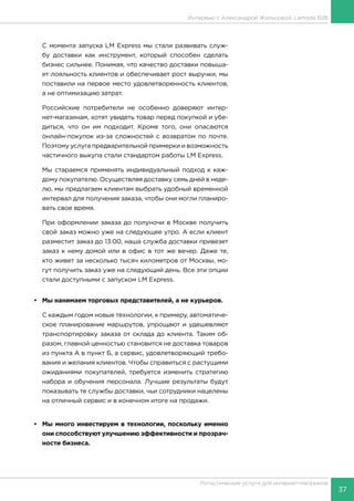 37
Логистические услуги для интернет-магазинов
Интервью с Александрой Жильцовой, Lamoda B2B
С момента запуска LM Express мы стали развивать служ-
бу доставки как инструмент, который способен сделать
бизнес сильнее. Понимая, что качество доставки повыша-
ет лояльность клиентов и обеспечивает рост выручки, мы
поставили на первое место удовлетворенность клиентов,
а не оптимизацию затрат.
Российские потребители не особенно доверяют интер-
нет-магазинам, хотят увидеть товар перед покупкой и убе-
диться, что он им подходит. Кроме того, они опасаются
онлайн-покупок из-за сложностей с возвратом по почте.
Поэтому услуга предварительной примерки и возможность
частичного выкупа стали стандартом работы LM Express.
Мы стараемся применять индивидуальный подход к каж-
дому покупателю. Осуществляя доставку семь дней в неде-
лю, мы предлагаем клиентам выбрать удобный временной
интервал для получения заказа, чтобы они могли планиро-
вать свое время.
При оформлении заказа до полуночи в Москве получить
свой заказ можно уже на следующее утро. А если клиент
разместит заказ до 13:00, наша служба доставки привезет
заказ к нему домой или в офис в тот же вечер. Даже те,
кто живет за несколько тысяч километров от Москвы, мо-
гут получить заказ уже на следующий день. Все эти опции
стали доступными с запуском LM Express.
•	 Мы нанимаем торговых представителей, а не курьеров.
С каждым годом новые технологии, к примеру, автоматиче-
ское планирование маршрутов, упрощают и удешевляют
транспортировку заказа от склада до клиента. Таким об-
разом, главной ценностью становится не доставка товаров
из пункта А в пункт Б, а сервис, удовлетворяющий требо-
вания и желания клиентов. Чтобы справиться с растущими
ожиданиями покупателей, требуется изменить стратегию
набора и обучения персонала. Лучшие результаты будут
показывать те службы доставки, чьи сотрудники нацелены
на отличный сервис и в конечном итоге на продажи.
•	 Мы много инвестируем в технологии, поскольку именно
они способствуют улучшению эффективности и прозрач-
ности бизнеса.
 