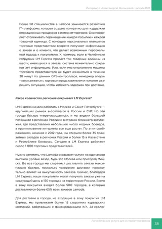 38
Логистические услуги для интернет-магазинов
Интервью с Александрой Жильцовой, Lamoda B2B
Более 50 специалистов в Lamoda занимаются развитием
IT-платформы, которая создана конкретно для поддержки
операционных процессов в интернет-торговле. Она позво-
ляет отслеживать перемещение каждой посылки и каждой
товарной единицы. С помощью персональных планшетов
торговые представители вовремя получают информацию
о заказе и о клиенте, что делает возможным персональ-
ный подход к покупателю. К примеру, если в Челябинске
сотрудник LM Express продаст три товарных единицы из
шести, имеющихся в заказе, система моментально сохра-
нит эту информацию. Или, если местоположение машины
торгового представителя не будет изменяться в течение
30 минут по данным GPS-контроллера, менеджер опера-
тивно свяжется с торговым представителем и поможет раз-
решить ситуацию, чтобы избежать задержек при доставке.
Какое количество регионов покрывает LM Express?
LM Express начала работать в Москве и Санкт-Петербурге —
крупнейших рынках e-commerce в России и СНГ. Но эти
города быстро «перенасыщались», и мы видели большой
потенциал в регионах России и в странах ближнего зарубе-
жья, где представлено небольшое число модных брендов,
а проникновение интернета все еще растет. По этим сооб-
ражениям, начиная с 2012 года, мы открыли более 35 тран-
зитных складов в регионах России и более 15 в Казахстане
и Республике Беларусь. Сегодня в LM Express работают
около 1 000 торговых представителей.
Нужно заметить, что Lamoda оказывает услуги на одинаково
высоком уровне везде, будь это Москва или пригород Мин-
ска. Во все города мы стараемся доставлять заказы макси-
мально быстро, поскольку ускорение доставки положи-
тельно влияет на выкупаемость заказов. Сейчас, благодаря
LM Express, наши покупатели могут получать заказы уже на
следующий день в 150 городах на территории России. Всего
в зону покрытия входят более 500 городов, в которые
доставляются более 65% всех заказов Lamoda.
Для доставки в города, не входящие в зону покрытия LM
Express, мы привлекаем более 15 сторонних курьерских
компаний, работающих с фиксированными KPI. За соблю-
 