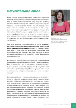 4
Логистические услуги для интернет-магазинов
Вступительное слово
Если раньше интернет-магазины задавались вопросом,
поручать ли транспортным компаниям доставку своих това-
ров, то теперь компании волнует, кому поручить доставку
заказов. Этот факт говорит о взрослении рынка интернет-
продаж, а также свидетельствует о том, что предпринима-
тели осознают важность логистики и признают, что, во-пер-
вых, ее качество напрямую влияет на продажи и лояльность
покупателя. А во-вторых, что передача магазином логистики
в руки профессионалов влечет за собой повышение каче-
ства и, зачастую, снижение стоимости доставки, что, в свою
очередь, дает возможность сосредоточиться на других зада-
чах бизнеса.
При всей видимой привлекательности мечта интернет-
магазинов перепоручить доставку заказов и забыть о ней
недостижима в реальной жизни. Только постоянное взаимо-
действие с логистической компанией, аналитика всех
получаемых от нее данных и жесткий контроль позволят
обоим партнерам расти и развивать рынок электронной
торговли в России.
Мы провели вторую волну исследования «Логистические
услуги для интернет-магазинов: мнения и ожидания клиен-
тов». В его основе — два онлайн-опроса, экспертные интер-
вью и изучение множества документов. В результате этой
основательной полугодовой работы мы увидели отношение
к логистике как интернет-магазинов, так и конечных поку-
пателей.
Цель исследования — показать, как воспринимается логи-
стика «с обратной стороны», как интернет-магазины видят
доставку своих заказов сегодня, чего им не хватает в рабо-
те с логистическим партнером и что неизменно вызывает
у них головную боль. Мы также хотели узнать, какие спосо-
бы доставки предпочитают конечные покупатели и почему,
что для них важно при доставке их заказов, и как влияет
качество доставки на решение повторно совершить по-
купку. На страницах исследования своими комментариями
относительно возможностей логистических компаний де-
лятся крупнейшие игроки рынка. Оценка одного из важ-
Варвара Нехина,
руководитель направления
«Логистика» аналитической
компании Data Insight
 