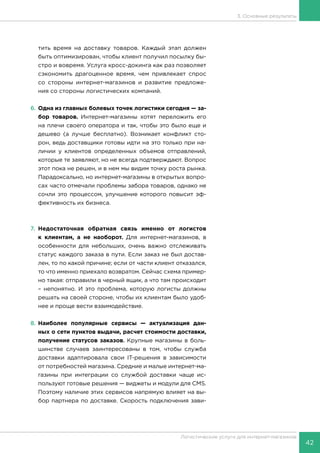 42
Логистические услуги для интернет-магазинов
3. Основные результаты
тить время на доставку товаров. Каждый этап должен
быть оптимизирован, чтобы клиент получил посылку бы-
стро и вовремя. Услуга кросс-докинга как раз позволяет
сэкономить драгоценное время, чем привлекает спрос
со стороны интернет-магазинов и развитие предложе-
ния со стороны логистических компаний.
6.	Одна из главных болевых точек логистики сегодня — за-
бор товаров. Интернет-магазины хотят переложить его
на плечи своего оператора и так, чтобы это было еще и
дешево (а лучше бесплатно). Возникает конфликт сто-
рон, ведь доставщики готовы идти на это только при на-
личии у клиентов определенных объемов отправлений,
которые те заявляют, но не всегда подтверждают. Вопрос
этот пока не решен, и в нем мы видим точку роста рынка.
Парадоксально, но интернет-магазины в открытых вопро-
сах часто отмечали проблемы забора товаров, однако не
сочли это процессом, улучшение которого повысит эф-
фективность их бизнеса.
7.	Недостаточная обратная связь именно от логистов
к клиентам, а не наоборот. Для интернет-магазинов, в
особенности для небольших, очень важно отслеживать
статус каждого заказа в пути. Если заказ не был достав-
лен, то по какой причине; если от части клиент отказался,
то что именно приехало возвратом. Сейчас схема пример-
но такая: отправили в черный ящик, а что там происходит
– непонятно. И это проблема, которую логисты должны
решать на своей стороне, чтобы их клиентам было удоб-
нее и проще вести взаимодействие.
8.	Наиболее популярные сервисы — актуализация дан-
ных о сети пунктов выдачи, расчет стоимости доставки,
получение статусов заказов. Крупные магазины в боль-
шинстве случаев заинтересованы в том, чтобы служба
доставки адаптировала свои IT-решения в зависимости
от потребностей магазина. Средние и малые интернет-ма-
газины при интеграции со службой доставки чаще ис-
пользуют готовые решения — виджеты и модули для CMS.
Поэтому наличие этих сервисов напрямую влияет на вы-
бор партнера по доставке. Скорость подключения зави-
 
