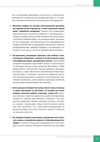 43
Логистические услуги для интернет-магазинов
3. Основные результаты
сит от нескольких факторов, в том числе и от уровня ком-
петенции ИТ–специалистов службы доставки, и от нали-
чия у интернет-магазина IT-ресурсов для тестирования.
9.	 Магазины отдают на аутсорс магистральную доставку,
последнюю милю и процессы, с ними связанные: прием
денег, обработка возвратов. Однако они продолжают
самостоятельно заниматься работой с поставщиками и
сборкой заказов. Больше 50% интернет-магазинов само-
стоятельно обрабатывают поступивший заказ, принима-
ют его, размещают на собственном (или арендованном)
складе, комплектуют и упаковывают, занимаются заказом,
резервированием, забором товаров у поставщиков, по-
лучают от них цены и остатки, обрабатывают возвраты.
10.	По-прежнему решающие факторы при выборе логи-
стического оператора: стоимость логистических услуг,
география доставки, наложенный платеж. Причем 80%
интернет-магазинов подключают более 1 логистическо-
го партнера. Причин этому несколько. Во-первых, чтобы
предоставить покупателям разные варианты доставки,
во-вторых, чтобы обеспечить максимальный территори-
альный охват, и в-третьих, различные товарные катего-
рии выгоднее доставлять разными логистическими пар-
тнерами (например, использовать отдельную компанию
для доставки крупногабаритных заказов).
11.	 Если раньше интернет-магазины были очень лояльны
к своим партнерам по доставке, то сегодня не отсле-
живают качество работы партнера только 6%. Боль-
шинство же следят за процентом ошибок при доставке,
процентом заказов, доставленных вовремя, и за про-
центом возвратов. Причем магазины активно тестиру-
ют, меняют, подключают новые логистические компа-
нии. Они понимают, что с растущей конкуренцией на
рынке доставки они могут получить низкую стоимость
за хорошее качество.
12.	По мнению интернет-магазинов, покупатели хотят полу-
чать заказы в нерабочее время и в обусловленный ин-
тервал. Поэтому пользуются популярностью такие про-
дукты логистических компаний магазинов как доставка
 