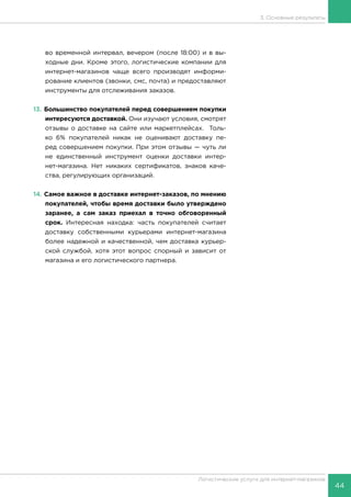 44
Логистические услуги для интернет-магазинов
3. Основные результаты
во временной интервал, вечером (после 18:00) и в вы-
ходные дни. Кроме этого, логистические компании для
интернет-магазинов чаще всего производят информи-
рование клиентов (звонки, смс, почта) и предоставляют
инструменты для отслеживания заказов.
13.	Большинство покупателей перед совершением покупки
интересуются доставкой. Они изучают условия, смотрят
отзывы о доставке на сайте или маркетплейсах. Толь-
ко 6% покупателей никак не оценивают доставку пе-
ред совершением покупки. При этом отзывы — чуть ли
не единственный инструмент оценки доставки интер-
нет-магазина. Нет никаких сертификатов, знаков каче-
ства, регулирующих организаций.
14.	Самое важное в доставке интернет-заказов, по мнению
покупателей, чтобы время доставки было утверждено
заранее, а сам заказ приехал в точно обговоренный
срок. Интересная находка: часть покупателей считает
доставку собственными курьерами интернет-магазина
более надежной и качественной, чем доставка курьер-
ской службой, хотя этот вопрос спорный и зависит от
магазина и его логистического партнера.
 
