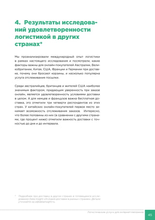 45
Логистические услуги для интернет-магазинов
4.	 Результаты исследова-
ний удовлетворенности
логистикой в других
странах*
Мы проанализировали международный опыт логистики
в рамках настоящего исследования и посмотрели, какие
факторы важны для онлайн-покупателей Австралии, Вели-
кобритании, Китая, США, Франции и Германии при достав-
ке, почему они бросают корзины, и насколько популярна
услуга отслеживания посылки.
Среди австралийцев, британцев и жителей США наиболее
значимым фактором, придающим уверенность при заказе
онлайн, является удовлетворенность условиями доставки
в целом. А для немцев и французов важна бесплатная до-
ставка, это отметили три четверти респондентов из этих
стран. У китайских онлайн-покупателей первое место за-
нимает возможность отслеживания заказов. Интересно,
что более половины из них (в сравнении с другими страна-
ми, где процент ниже) отметили важность доставки с точ-
ностью до дня и до интервала.
*	 Подробнее про доставку в других странах в готовящемся иссле-
довании Data insight «Условия доставки в разных странах». Детали
уточняйте на a@datainsight.ru.
 