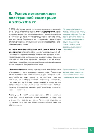 49
Логистические услуги для интернет-магазинов
5.	 Рынок логистики для
электронной коммерции
в 2015-2016 гг.
В 2015-2016 годах рынок логистики развивался эволюци-
онно. Продолжаются процессы консолидации рынка, одно-
временно растет число новых игроков, в первую очередь
в регионах, где пока что качество доставки намного ниже,
чем в столицах. Сохраняются и проблемы на рынке: отсут-
ствие партнерских отношений, обработки возвратов и сис-
тематизации на рынке.
На рынке интернет-торговли не запускаются новые боль-
шие проекты, и логистическим операторам приходится об-
ращаться в сторону маленьких интернет-магазинов, а значит,
перестраивать под них процессы, внедрять новые решения
специально для этого сегмента клиентов. В то же время,
издержки при работе с мелкими компаниями несоизмеримо
выше, а прибыль, соответственно, ниже.
Стираются границы между курьерскими, транспортными
компаниями и логистическими агрегаторами. Операторы
стали предоставлять комплексные услуги, которые вклю-
чают в себя не только курьерскую доставку или складское
хранение, но и сборку заказов, подготовку отчетности,
отправку заказов другими перевозчиками и широкий ряд
дополнительных услуг. Часть услуг обеспечивается партне-
рами, но предлагается в рамках одного договора с логисти-
ческим оператором.
Растет доля Почты России в ecommerce (61% в 1 квартале
2016 года). Почта внедряет новые сервисы, работает над
уменьшением сроков доставки. По мнению игроков, за
последние пару лет она значительно улучшила качество
обслуживания.
На рынке сохраняются
тренды, актуальные послед-
ние несколько лет. В то же
время, остаются прежние
проблемы: нет системати-
зации, отлаженного
процесса обработки
возратов, партнерских
отношений.
Стираются границы между
курьерскими, транспорт-
ными компаниями и логи-
стическими агрегаторами.
 