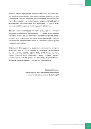 5
Логистические услуги для интернет-магазинов
Вступительное слово
нейших бизнес-процессов интернет-магазина с разных то-
чек зрения полезна всем участикам, так как знакомит их как
со спросом, так и с текущим предложением логистических
услуг. В результате мы имеем полное видение потребностей
и возможностей логистики, что позволяет составить ком-
плексную картину рынка и его будущего развития.
Важной частью исследования стали главы, где мы собрали
воедино и обобщили информацию о рынке электронной
торговли. В них вошли ключевые показатели роста, хара-
ктеристики аудитории интернет-пользователей, список
крупнейших интернет-магазинов и самые быстрорастущие
товарные категории.
Отдельную благодарность выражаем компаниям, которые
помогали нам в сборе данных и делились экспертизой
рынка: Арвато, B2CPL, СДЭК, DHL, DPD, Ecco, Грастин,
Inpost, Lamoda B2B, МаксиПост, Pony Express, Shiptor,
Shop-Logistics, SPSR Express, Топ Деливери, Яндекс.Маркет.
Большое спасибо за вашу помощь и отзывчивость!
Варвара Нехина,
руководитель направления «Логистика»
аналитической компании Data Insight
 