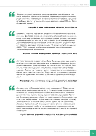 50
Логистические услуги для интернет-магазинов
‘‘
	 Трендом последнего времени является усиление конкуренции, в том
числе и ценовой. Специализированные компании расширяют перечень
услуг сами или в кооперации. Внутрикорпоративные сервисы предлага-
ют себя для других магазинов. Рост доли доставки через ПВЗ, как более
бюджетный вариант.’’
Андрей Кистенев, генеральный директор, Shop-Logistics
‘‘
	 Проблемы на рынке в основном продиктованы действием макроэконо-
мических факторов: снижением покупательной способности населения,
и, как следствие, снижением роста среднего чека в интернет-магазинах,
падением количества заказов. В этих условиях логистические провай-
деры стараются переориентироваться на небольшие и средние интер-
нет-проекты, адаптируя операционные и ИТ-процессы путем внедрения
SAAS / PAAS решений, чтобы сделать процесс подключения новых
заказчиков простым и доступным.’’
Наталия Пшистав, коммерческий директор, ООО «Арвато Рус»
‘‘
	 Нет таких запросов, которые нельзя было бы превратить в задачу, если
на это есть добрая воля и исполнителя, и заказчика. Например, некото-
рые наши клиенты хотят доставку в постаматы. Своих постаматов у нас
нет, но у нас есть подрядчик на аутсорсе, который эту услугу предо-
ставляет. Поэтому мы готовы эту услугу предоставлять всем желающим.
И всем в итоге выгодно и удобно. То же самое с другими непрофильны-
ми для нас функциями, например, с доставкой крупногабаритных гру-
зов.’’
Алексей Прыгин, заместитель генерального директора, МаксиПост
‘‘
	 Как чувствуют себя лидеры рынка в настоящее время? Общие основ-
ные тренды: замедление темпов роста (в ряде случаев — отрицатель-
ный рост год к году), невысокий уровень маржинальности, снижение
уровня качества сервиса в силу падения ресурсных резервов. Причи-
ны, безусловно, кроются в общей ситуации на рынке. Они попадают под
категорию “объективные”. Кризис никто не отменял. И вопрос прохож-
дения дна спада, о котором нам радостно трубят, не так однозначен.
Но есть и “субъективные”. К последним можно отнести неправильную
кадровую политику, слабость топ-менеджмента при попустительстве
представителей акционеров и предоставление персоналом искаженной
отчетности.’’
Сергей Волчков, директор по продажам, Курьер Сервис Экспресс
5. Рынок логистики для электронной коммерции в 2015-2016 гг.
 