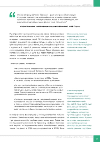 51
Логистические услуги для интернет-магазинов
‘‘
	 Основной тренд остается прежним — рост электронной коммерции.
В текущей реальности к нему добавляется активное развитие транс-
граничной торговли, в первую очередь, Китая. В этой связи будет раз-
виваться экспертиза доставки до конечного получателя.’’
Сергей Воронин, руководитель центра исследований, SPSR Express
Мы спросили у интернет-магазинов, какие изменения про-
изошли в их логистике за 2015 и 2016 года. Наиболее часто
отмечают подключение сетей ПВЗ (добавляя, что это дало
прирост в заказах) и передачу большего количества функ-
ций на аутсорсинг. Есть и такие, кто, попробовав работать
с курьерской службой, решили забрать часть логистиче-
ских процессов обратно в компанию. Таким образом, для
половины опрошенных 2015 был годом тестирования раз-
личных вариантов и приходом в итоге к устраивающей
модели логистики заказов.
Типичные ответы магазинов:
«Мы окончательно определились с аутсорсерами (тести-
ровали раньше многих). Оставили 4 компании, которые
перекрывают наши нужды во всех направлениях.»
«Заключили договоры по доставке в ПВЗ в Москву
и регионы, потому что это востребовано и дешевле.»
«За этот год стали больше заказов в Москве доставлять
своими курьерами, так как стало больше заказов с дос-
тавкой день в день, плюс стараемся не потерять каждый
заказ. Стали отправлять заказы на сеть ПВЗ в регионы.
Дало неплохой прирост.»
«Забрали склад себе, так как смешанный вариант ком-
плектования заказов (со склада логистической компании
и своими силами) порождал дублирование доставок, что
экономически не целесообразно. На складе логистиче-
ской компании не было полноценной упаковки заказа.»
К изменениям в ближайшие 12 месяцев готовятся 47% ма-
газинов. Остальные только запустили интернет-магазин или
уже нашли для себя удобную схему логистики. Среди тех,
кто планирует изменения, по-прежнему наиболее популяр-
ный вариант — подключение новых логистических опера-
торов (это было в 2015 году и сохранилось в 2016). Если
Изменения в логистике
интернет-магазинов
в 2015 году в основном
заключаются в подклю-
чении сетей ПВЗ и передачи
большего количества
процессов на аутсорсинг.
Самый популярный
вариант в списке
планируемых изменений —
подключение новых логис-
тических операторов
Как в 2015, так и в 2016 году.
Если раньше магазины
планировали расширять
географию и количество
пунктов выдачи, то сегодня
их внимание занято отдачей
на аутсорс максимального
количества процессов,
от склада до доставки поку-
пателю разными способами.
5. Рынок логистики для электронной коммерции в 2015-2016 гг.
 