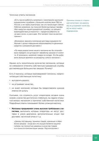 53
Логистические услуги для интернет-магазинов
5. Рынок логистики для электронной коммерции в 2015-2016 гг.
Типичные ответы магазинов:
«Есть мысли работать напрямую с некоторыми крупными
курьерскими службами с большим количеством ПВЗ по
России, а не через агрегатора, как это происходит сейчас.
Работая напрямую, мы получим более выгодные тарифы
(без накрутки нашей курьерской службы), но процесс
взаимодействия усложнится — придется работать не
«в одно окно», а уже в два. Этот вопрос пока на рассмо-
трении.»
«Возможно, вернем в компанию доставку курьером по
Москве с целью повышения оборачиваемости денежных
средств и ускорения доставки.»
«По мере разрастания нашего магазина мы бы попробо-
вали передать на аутсорсинг обработку заказов от клиен-
та. И, возможно, хранение товара на складе. Это бы доба-
вило больше времени на раскрутку самого магазина.»
Однако есть значительное количество магазинов, которые
не собираются отменять собственную курьерскую службу,
доставляющую большинство заказов. Почему?
Есть 3 причины, которые проговаривают магазины, предпо-
читающие собственную логистику:
•	 аутсорсить дорого;
•	 не устраивает качество;
•	 не знают компаний, которые бы предоставляли нужную
именно им услугу.
Учитывая, что стоимость услуг операторов сегодня очень
низкая, а качество достаточно стабильно, мы задали откры-
тый вопрос магазинам о причинах собственной логистики.
Подробные ответы показывают более сложную картину.
•	 Магазины предъявляют очень высокие требования к ло-
гистике, выполнить которые операторы не могут: дос-
тавка в узком диапазоне, дополнительные опции при
доставке, частичный отказ и т. д.
«Заказы поставщику, приемка товара, хранение и обра-
ботка заказов - когда все это осуществляется нашими
силами, мы полностью уверены в качестве товара
и в точности комплектации заказа. Под контролем.»
Причины отказа от сторон-
ней логистики: (а) дорого,
(б) не устраивает качество,
(в) не могут найти
подрядчиков.
 