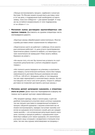 54
Логистические услуги для интернет-магазинов
5. Рынок логистики для электронной коммерции в 2015-2016 гг.
«Проще контролировать процесс, надёжнее и зачастую
быстрее. По Москве можем осуществить доставку сами
в тот же день, а подрядчикам ещё необходимо оставить
заявку, пока они соберутся — уже время пройдёт. К тому
же мы остаёмся независимыми от этих подрядчиков,
от их сбоев и т. п.»
•	 Магазинам нужны доставщики крупногабаритных или
хрупких товаров. Доставлять их руками оператора часто
неоправданно дорого.
«Крупные заказы обрабатываем самостоятельно. Многие
службы доставки имеют ограничения по габаритам.»
«Практически никто не работает с мебелью. Если некото-
рые компании работают, то цена услуги грузоперевозки
практически равна стоимости мебели, а в некоторых слу-
чаях значительно ее превышает! Плюс возить мебель
бережно не умеют.»
«Не нашли того, кто мог бы полностью устроить по соот-
ношению цена/качество с учетом специфики нашего
товара.»
«Нет полного цикла передачи на упаковку и комплекта-
цию товара у логистической компании, много боя товара,
невозможность доставки больших размеров или веса
(>175 см, >20-25 кг). Затруднен забор от поставщиков,
так как надо маркировать и комплектовать заказы. Не все
поставщики это могут или хотят делать. Скорость забора-
доставки не позволяет доставлять срочные заказы.»
•	 Магазины делают допродажи курьерами, а операторы
этого не умеют. Даже простое переодевание в форму ма-
газина часто делает аутсорс нерентабельным.
«Мы продаем одежду, обувь и аксессуары, и для нас
удобнее пользоваться услугами своих штатных курьеров,
так как процесс доставки в определенный интервал и
процесс общения курьеров с нашими клиентами мы не
можем контролировать, нередко поступают жалобы кли-
ентов на курьеров логистических служб, для нас каждая
такая жалоба — это испорченная репутация нашего мага-
зина, поэтому в процессе работы с курьерскими служ-
бами был набран штат своих курьеров, это значительно
улучшило нашу ситуацию с возвратами и полными отка-
зами, так как наш курьер замотивирован на продажу.»
 