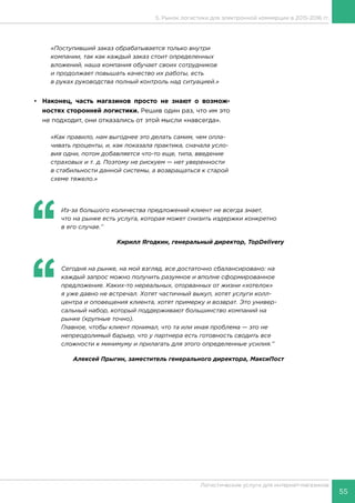 55
Логистические услуги для интернет-магазинов
5. Рынок логистики для электронной коммерции в 2015-2016 гг.
«Поступивший заказ обрабатывается только внутри
компании, так как каждый заказ стоит определенных
вложений, наша компания обучает своих сотрудников
и продолжает повышать качество их работы, есть
в руках руководства полный контроль над ситуацией.»
•	 Наконец, часть магазинов просто не знают о возмож-
ностях сторонней логистики. Решив один раз, что им это
не подходит, они отказались от этой мысли «навсегда».
«Как правило, нам выгоднее это делать самим, чем опла-
чивать проценты, и, как показала практика, сначала усло-
вия одни, потом добавляется что-то еще, типа, введение
страховых и т. д. Поэтому не рискуем — нет уверенности
в стабильности данной системы, а возвращаться к старой
схеме тяжело.»
‘‘
	 Из-за большого количества предложений клиент не всегда знает,
что на рынке есть услуга, которая может снизить издержки конкретно
в его случае.’’
Кирилл Ягодкин, генеральный директор, TopDelivery
‘‘
	 Сегодня на рынке, на мой взгляд, все достаточно сбалансировано: на
каждый запрос можно получить разумное и вполне сформированное
предложение. Каких-то нереальных, оторванных от жизни «хотелок»
я уже давно не встречал. Хотят частичный выкуп, хотят услуги колл-
центра и оповещения клиента, хотят примерку и возврат. Это универ-
сальный набор, который поддерживают большинство компаний на
рынке (крупные точно).
Главное, чтобы клиент понимал, что та или иная проблема — это не
непреодолимый барьер, что у партнера есть готовность сводить все
сложности к минимуму и прилагать для этого определенные усилия.’’
Алексей Прыгин, заместитель генерального директора, МаксиПост
 