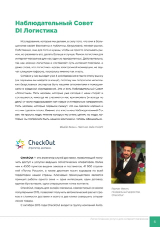 6
Логистические услуги для интернет-магазинов
Исследования, которые мы делаем, в силу того, что они в боль-
шинстве своем бесплатны и публичны, безусловно, меняют рынок.
Собственно, они для того и нужны, чтобы не просто описывать ры-
нок, но развивать его, делать больше и лучше. Рынок логистики для
интернет-магазинов для нас один из приоритетных. Действительно,
так как именно логистика и составляет суть интернет-торговли, и
даже слова, что логистика - кровь электронной коммерции, не зву-
чат слишком пафосно, поскольку именно так и есть.
Сегодня у нас выходит уже 4 исследования в год по этому рынку
(их перечень вы найдете в конце), поэтому мы попросили несколь-
ких безусловных экспертов быть нашими оппонентами и помощни-
ками в создании исследования. Это и есть Наблюдательный Совет
«Логистика». Пять человек, которые уже сегодня с нами спорят и
соглашаются, никогда не стесняются нас критиковать (и всегда по
делу) и часто подсказывают нам новые и интересные направления.
Пять человек, которые первыми скажут, что мы сделали хорошо и
что мы сделали плохо. Именно это и есть наш Наблюдательный Со-
вет: не просто люди, мнение которых мы очень ценим, но люди, ко-
торых мы попросили быть нашими критиками. Теперь официально.
Федор Вирин. Партнер Data Insight
CheckOut — это агрега­тор служб доставки, п­озволяющий полу-
чить д­оступ к услугам ведущ­их логистических операторов, более
чем к 4500 пунктов выда­чи заказов и постамат­ов, 41 900 отделе-
ний ­«Почты России», а так­же десяткам тысяч кур­ьеров по всей
террито­рии нашей страны.  Клю­чевым преимуществом я­вляется
принцип работ­ы одного окна — одна ­интеграция, один дого­вор,
единая бухгалтер­ия, одна операционная­точка контакта.
CheckOut, ­модуль для онлайн-магази­на, совместимый со в­семи
популярными CMS, позволяет пол­учить автоматический ­расчет сро-
ков и стоим­ости доставки и всего­в два клика совершит­ь отправ-
ление товара.­
С октября 2015 года CheckOut входит в группу компаний Avito.
Герман Ивкин,
генеральный директор,
CheckOut
Наблюдательный Совет
DI Логистика
 