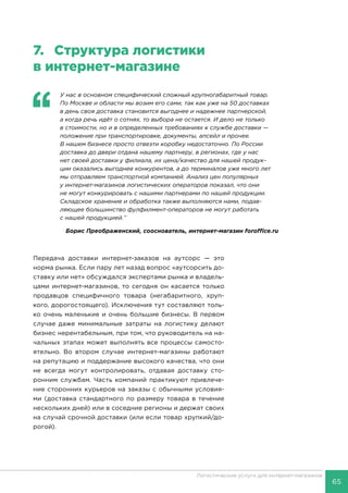 65
Логистические услуги для интернет-магазинов
7.	 Структура логистики
в интернет-магазине
‘‘
	 У нас в основном специфический сложный крупногабаритный товар.
По Москве и области мы возим его сами, так как уже на 50 доставках
в день своя доставка становится выгоднее и надежнее партнерской,
а когда речь идёт о сотнях, то выбора не остается. И дело не только
в стоимости, но и в определенных требованиях к службе доставки —
положение при транспортировке, документы, апсейл и прочее.
В нашем бизнесе просто отвезти коробку недостаточно. По России
доставка до двери отдана нашему партнеру, в регионах, где у нас
нет своей доставки у филиала, их цена/качество для нашей продук-
ции оказались выгоднее конкурентов, а до терминалов уже много лет
мы отправляем транспортной компанией. Анализ цен популярных
у интернет-магазинов логистических операторов показал, что они
не могут конкурировать с нашими партнерами по нашей продукции.
Складское хранение и обработка также выполняются нами, подав-
ляющее большинство фулфилмент-операторов не могут работать
с нашей продукцией.’’
Борис Преображенский, сооснователь, интернет-магазин foroffice.ru
Передача доставки интернет-заказов на аутсорс — это
норма рынка. Если пару лет назад вопрос «аутсорсить до-
ставку или нет» обсуждался экспертами рынка и владель-
цами интернет-магазинов, то сегодня он касается только
продавцов специфичного товара (негабаритного, хруп-
кого, дорогостоящего). Исключения тут составляют толь-
ко очень маленькие и очень большие бизнесы. В первом
случае даже минимальные затраты на логистику делают
бизнес нерентабельным, при том, что руководитель на на-
чальных этапах может выполнять все процессы самосто-
ятельно. Во втором случае интернет-магазины работают
на репутацию и поддержание высокого качества, что они
не всегда могут контролировать, отдавая доставку сто-
ронним службам. Часть компаний практикуют привлече-
ние сторонних курьеров на заказы с обычными условия-
ми (доставка стандартного по размеру товара в течение
нескольких дней) или в соседние регионы и держат своих
на случай срочной доставки (или если товар хрупкий/до-
рогой).
 
