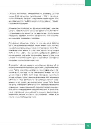 66
Логистические услуги для интернет-магазинов
7. Структура логистики в интернет-магазине
Сегодня полностью самостоятельно доставку делают
только 6,5% магазинов. Чуть больше — 15% — самостоя-
тельно собирают деньги с покупателя и организуют про-
цесс дропшиппинга. Доля выполнения остальных процес-
сов — выше половины.
Подавляющее большинство магазинов работают с постав-
щиками и обрабатывают заказы самостоятельно. Они боят-
ся передавать эти процессы, так как считают, что штатные
сотрудники сделают их более качественно, чем незаинте-
ресованные в продажах аутсорсеры.
Интересным открытием стало то, что примерно десятая
часть респондентов отметили, что не имеют таких процес-
сов как магистральная доставка или последняя миля. При-
чем четверть не знают, есть ли у них процессы последней
мили, а пятая часть — процессы магистральной доставки
в собственной компании. Напрашивает вывод о еще пока
слабой осведомленности в рынке логистики со стороны
руководителей интернет-проектов.
В прошлом году мы задавали респондентам вопрос об их
готовности передать процессы логистики сторонним компа-
ниям. После второй волны опроса можем сравнить их го-
товность в 2015 году и то, как они организовывают эти про-
цессы сегодня, в 2016. Если тогда последнюю милю были
готовы отдавать логистическим компаниям 72% магазинов
в Москве и 77% в регионах, то на настоящий момент не за-
нимаются ею полностью или частично только 54%. Такой
же тренд наблюдается для процессов обработки возвратов
и хранения товара. Возможной причиной является неудач-
ный опыт взаимодействия интернет-магазина и логистиче-
ского подрядчика, после которого компания решила орга-
низовывать данные процессы собственными силами, а не
искать новых поставщиков услуг.
 