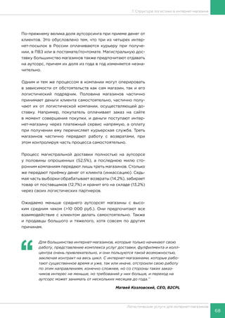 68
Логистические услуги для интернет-магазинов
7. Структура логистики в интернет-магазине
По-прежнему велика доля аутсорсинга при приеме денег от
клиентов. Это обусловлено тем, что три из четырех интер-
нет-посылок в России оплачиваются курьеру при получе-
нии, в ПВЗ или в постамате/почтомате. Магистральную дос-
тавку большинство магазинов также предпочитают отдавать
на аутсорс, причем их доля из года в год изменяется незна-
чительно.
Одним и тем же процессом в компании могут оперировать
в зависимости от обстоятельств как сам магазин, так и его
логистический подрядчик. Половина магазинов частично
принимает деньги клиента самостоятельно, частично полу-
чают их от логистической компании, осуществляющей до-
ставку. Например, покупатель оплачивает заказ на сайте
в момент совершения покупки, и деньги поступают интер-
нет-магазину через платежный сервис напрямую, а оплату
при получении ему перечисляет курьерская служба. Треть
магазинов частично передают работу с возвратами, при
этом контролируя часть процесса самостоятельно.
Процесс магистральной доставки полностью на аутсорсе
у половины опрошенных (52,5%), а последнюю милю сто-
ронним компаниям передают лишь треть магазинов. Столько
же передают приёмку денег от клиента (инкассацию). Седь-
мая часть выборки обрабатывает возвраты (14,2%), забирает
товар от поставщиков (12,7%) и хранит его на складе (13,2%)
через своих логистических партнеров.
Ожидаемо меньше среднего аутсорсят магазины с высо-
ким средним чеком (>10 000 руб.). Они предпочитают все
взаимодействие с клиентом делать самостоятельно. Также
и продавцы большого и тяжелого, хотя совсем по другим
причинам.
‘‘
	 Для большинства интернет-магазинов, которые только начинают свою
работу, представление комплекса услуг доставки, фулфилмента и колл-
центра очень привлекательно, и они пользуются такой возможностью,
заключая контракт на весь цикл. С интернет-магазинами, которые рабо-
тают существенное время и уже, так или иначе, отстроили свою работу
по этим направлениям, конечно сложнее, но со стороны таких заказ-
чиков интерес не меньше, но требований у них больше, и переход на
аутсорс может занимать от нескольких месяцев до года.’’
Матвей Козловский, CEO, B2CPL
 