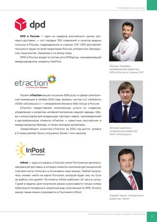 7
Логистические услуги для интернет-магазинов
Наблюдательный совет
DPD в России — один из лидеров российского рынка экс-
пресс-доставки, — это порядка 700 отделений и пунктов выдачи
посылок в России, подразделения в странах СНГ. DPD доставляет
посылки и грузы по всей территории России, в Казахстан, Белорус-
сию, Кыргызстан, Армению и по всему миру.
DPD в России входит в состав сети DPDgroup, принадлежащей
международному холдингу GeoPost.
Проект eTraction вышел на рынок B2B услуг в сфере электрон-
ной коммерции в ноябре 2012 года, являясь частью LLC eSolutions
(ООО «еСолюшнс») — направления бизнеса Otto Group в России.
eTraction предоставляет комплексные услуги по созданию,
управлению и развитию интернет-магазинов модной одежды, обу-
ви и аксессуаров для владельцев торговых марок, производителей
и дистрибьюторов. Клиенты eTraction — известные российские и
международные бренды, а также молодые дизайнеры.
Товарооборот клиентов eTraction за 2015 год достиг уровня
в 5 млрд рублей. Было отгружено более 1 млн заказов.
InPost — одна из первых в России сетей Почтоматов автомати-
зированной доставки, в которых клиенты компаний дистанционной
торговли могут получать и оплачивать свои заказы. Любой покупа-
тель сможет найти на карте Почтомат, который будет ему по пути
на работу или домой. Почтоматы InPost работают 24 часа в сутки,
7 дней в неделю. Для получения заказа нужно ввести только номер
мобильного телефона и секретный код, полученный по SMS. Оплату
заказа также можно произвести в Почтомате InPost.
Евгений Щепелин,
генеральный директор,
ООО «еСолюшнс»
Андрей Чечин, генеральный
директор, Inpost
Леонид Зондберг,
коммерческий директор,
DPD в России и странах СНГ
 