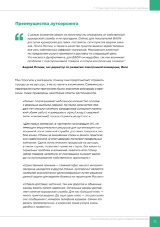 71
Логистические услуги для интернет-магазинов
7. Структура логистики в интернет-магазине
Преимущества аутсорсинга
‘‘
	 С целью снижения затрат на логистику мы отказались от собственной
курьерской службы и не прогадали. Сейчас для покупателей BAON
доступна курьерская доставка, постаматы, сети пунктов выдачи зака-
зов, Почта России, а также в качестве пунктов выдачи задействована
вся сеть собственных оффлайн-магазинов. Московским клиентам
мы предлагаем услуги примерки и доставку на следующий день.
Что касается фулфилмента, для BAON он неудобен, так как возникает
проблема с подсортировкой товаров и потеря контроля над складом.’’
Андрей Осокин, экс-директор по развитию электронной коммерции, Baon
Мы спросили у магазинов, почему они предпочитают отдавать
процессы на аутсорс, а не оставлять в компании. Самыми рас-
пространенными причинами были экономия ресурсов и вре-
мени. Ниже приведены некоторые ответы респондентов.
«Бизнес подразумевает небольшое количество продаж
с довольно высокой маржой. На такое количество про-
даж нет смысла нанимать сотрудников (слишком малень-
кий объем работ) и арендовать офис/склад (товарный
запас компактный), проще отдавать на аутсорс.»
«Для малых компаний, в частности начинающих ИП, не
имеющих внушительных ресурсов для организации пол-
ноценной логистической службы, доставка товаров в лю-
бой конец страны за вменяемые сроки и деньги практиче-
ски недостижима. В этом здорово помогают профильные
компании. Сдача логистических процессов на аутсорс,
в таком случае, позволяет прямо на старте, без каких-то
серьезных проблем и вложений, охватить всю страну.
Забор товаров напрямую от поставщика снижает расхо-
ды на использование собственного транспорта.»
«Единственная причина — главный офис нашего интернет-
магазина находится в другой стране. Аутсорсинг является
наиболее экономически целесообразным путем решения
данной задачи для ведения бизнеса на территории России.»
«Отдали доставку частично, так как дорогие и объемные
заказы возить самим надежнее. Остальные заказы достав-
ляет нанятая курьерская служба. Для нас большой плюс —
много пунктов выдачи. Да, еще один плюс — это рассылка
смс-сообщений с номером телефона курьера. Самим это
делать проблематично, а клиентам такая услуга очень
удобна и нравится.»
 