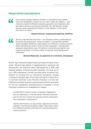 73
Логистические услуги для интернет-магазинов
7. Структура логистики в интернет-магазине
Недостатки аутсорсинга
‘‘
	 Наш магазин продает мебель. В связи со специфичностью товара —
зачастую необходимо поднять его на этаж и сразу же собрать — соб-
ственная служба по Москве оказалась дешевле, чем сторонняя. Для
доставки в регионы используем партнера. На собственном складе
храним только заказанные позиции и хиты продаж, то есть долго
там ничего не лежит.’’
Кирилл Соколин, генеральный директор, КупиСтол
‘‘
	 Для нас собственная логистика — это высокая степень управляемости,
контроля над процессами, тогда как работа с курьерской службой
может вызывать проблемы нерегулярности платежей и потери посылок.
Имея собственный склад и толпу штатных курьеров, с московскими
заказами справляемся сами. По области и регионам доставляет пар-
тнерская курьерка, а в Почту заказы отгружаем через фулфилмент-
оператора.’’
Василий Федосеев, экс-директор по ecommerce, Экспедиция
В 2015 году главными недостатками аутсорсинга были отсут-
ствие гибкости при работе с подрядчиками и контроля над
процессами, так ответили треть респондентов. В 2016 году
главный вопрос, который волнует магазины, это цены на ус-
луги. 36% ответивших считают высокие цены основной про-
блемой, по которой они не пользуются аутсорсом. Следом
с большим отрывом идут отсутствие контроля и недостаточ-
но высокое качество услуг. Многие отмечают, что при соб-
ственном контроле процессы выполняются более качествен-
но, так как сотрудники заинтересованы в продаже и лучше
понимают особенности продаваемого товара.
«Справляемся своими силами, и передача подрядчику
для нас невыгодна, к тому же внутри компании реализа-
ция тех или иных процессов проходит более оперативно
(чем передавать посреднику).»
«Более ответственно, на наш взгляд, персонал компании
подходит к выполнению важных задач. Некоторые ключе-
вые процессы должны выполняться и контролироваться
самостоятельно.»
 
