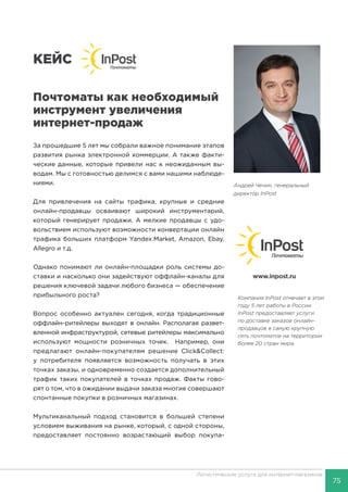 75
Логистические услуги для интернет-магазинов
КЕЙС
Почтоматы как необходимый
инструмент увеличения
интернет-продаж
За прошедшие 5 лет мы собрали важное понимание этапов
развития рынка электронной коммерции. А также факти-
ческие данные, которые привели нас к неожиданным вы-
водам. Мы с готовностью делимся с вами нашими наблюде-
ниями.
Для привлечения на сайты трафика, крупные и средние
онлайн-продавцы осваивают широкий инструментарий,
который генерирует продажи. А мелкие продавцы с удо-
вольствием используют возможности конвертации онлайн
трафика больших платформ Yandex.Market, Amazon, Ebay,
Allegro и т.д.
Однако понимают ли онлайн-площадки роль системы до-
ставки и насколько они задействуют оффлайн-каналы для
решения ключевой задачи любого бизнеса — обеспечение
прибыльного роста?
Вопрос особенно актуален сегодня, когда традиционные
оффлайн-ритейлеры выходят в онлайн. Располагая развет-
вленной инфраструктурой, сетевые ритейлеры максимально
используют мощности розничных точек. Например, они
предлагают онлайн-покупателям решение Click&Collect:
у потребителя появляется возможность получать в этих
точках заказы, и одновременно создается дополнительный
трафик таких покупателей в точках продаж. Факты гово-
рят о том, что в ожидании выдачи заказа многие совершают
спонтанные покупки в розничных магазинах.
Мультиканальный подход становится в большей степени
условием выживания на рынке, который, с одной стороны,
предоставляет постоянно возрастающий выбор покупа-
Компания InPost отмечает в этом
году 5 лет работы в России.
InPost предоставляет услуги
по доставке заказов онлайн-
продавцов в самую крупную
сеть почтоматов на территории
более 20 стран мира.
www.inpost.ru
Андрей Чечин, генеральный
директор InPost
 