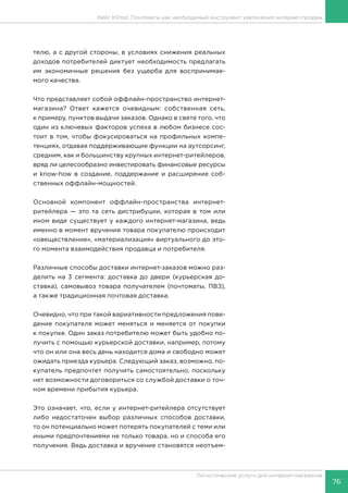 76
Логистические услуги для интернет-магазинов
Кейс InPost. Почтоматы как необходимый инструмент увеличения интернет-продаж
телю, а с другой стороны, в условиях снижения реальных
доходов потребителей диктует необходимость предлагать
им экономичные решения без ущерба для воспринимае-
мого качества.
Что представляет собой оффлайн-пространство интернет-
магазина? Ответ кажется очевидным: собственная сеть,
к примеру, пунктов выдачи заказов. Однако в свете того, что
один из ключевых факторов успеха в любом бизнесе сос-
тоит в том, чтобы фокусироваться на профильных компе-
тенциях, отдавая поддерживающие функции на аутсорсинг,
средним, как и большинству крупных интернет-ритейлеров,
вряд ли целесообразно инвестировать финансовые ресурсы
и know-how в создание, поддержание и расширение соб-
ственных оффлайн-мощностей.
Основной компонент оффлайн-пространства интернет-
ритейлера — это та сеть дистрибуции, которая в том или
ином виде существует у каждого интернет-магазина, ведь
именно в момент вручения товара покупателю происходит
«овеществление», «материализация» виртуального до это-
го момента взаимодействия продавца и потребителя.
Различные способы доставки интернет-заказов можно раз-
делить на 3 сегмента: доставка до двери (курьерская до-
ставка), самовывоз товара получателем (почтоматы, ПВЗ),
а также традиционная почтовая доставка.
Очевидно, что при такой вариативности предложения пове-
дение покупателя может меняться и меняется от покупки
к покупке. Один заказ потребителю может быть удобно по-
лучить с помощью курьерской доставки, например, потому
что он или она весь день находится дома и свободно может
ожидать приезда курьера. Следующий заказ, возможно, по-
купатель предпочтет получить самостоятельно, поскольку
нет возможности договориться со службой доставки о точ-
ном времени прибытия курьера.
Это означает, что, если у интернет-ритейлера отсутствует
либо недостаточен выбор различных способов доставки,
то он потенциально может потерять покупателей с теми или
иными предпочтениями не только товара, но и способа его
получения. Ведь доставка и вручение становятся неотъем-
 