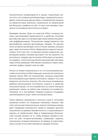 79
Логистические услуги для интернет-магазинов
Кейс InPost. Почтоматы как необходимый инструмент увеличения интернет-продаж
незначительно конвертируется в заказы. Существуют ри-
ски того, что интернет-ритейлеры будут продолжать расхо-
довать значительные финансовые и человеческие ресурсы
на маркетинговые кампании, нацеленные на привлечение
все большего трафика на сайт, но при этом целевые пока-
затели по конверсии достигаться не будут.
Приведем пример. Один из клиентов InPost, интернет-ма-
газин, рассматривает вариативность и удобство способов
доставки как один из ключевых факторов своей конкурент-
ной дифференциации. Покупателям предоставляется все
разнообразие каналов дистрибуции товаров. По данным
этого интернет-ритейлера, почти 1/3 всех заказов, которые
идут через почтоматы InPost, оформляются новыми покупа-
телями. И это при том, что данный магазин предлагает ши-
рочайший выбор способов доставки! Что же касается тех
российских городов, где почтоматы InPost были установле-
ны недавно, статистика еще более красноречива: доставку
через InPost выбирают 54% (более половины!) новых поку-
пателей. Цифры говорят сами за себя.
Ничуть не менее показательно и то, что использование до-
ставки в почтоматы InPost повышает количество повторных
заказов. Более 40% тех покупателей, которые когда-либо
воспользовались доставкой в почтоматы, говорят, что у них
возросла частотность покупок. Им настолько понравилось
удобное расположение почтоматов, скорость и удобство
получения заказа, что эти потребители не только повторно
размещают заказы на сайтах уже знакомых им онлайн-ри-
тейлеров, но и при выборе товаров на других площадках
целенаправленно ищут такой способ доставки.
Таким образом, возможность получить заказ в почтомате
напрямую влияет на генерацию повторных заказов. При
этом, как мы уже отмечали выше, именно повторные заказы
дают продавцам возможность вывести продажи данному
покупателю на уровень безубыточности, а в дальнейшем и
сделать их прибыльными. Ведь в подавляющем большин-
стве случаев затраты на то, чтобы впервые привести кли-
ента на сайт интернет-ритейлера, превышают выручку,
полученную интернет-магазином за первую (и единствен-
ную в случае отсутствия повторных продаж) покупку.
 