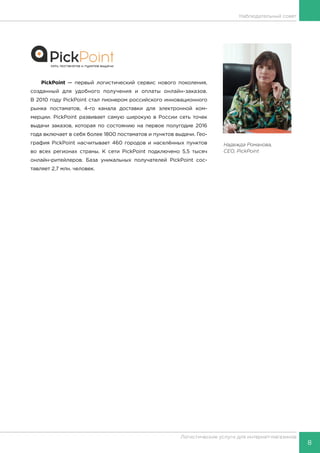 8
Логистические услуги для интернет-магазинов
Наблюдательный совет
Надежда Романова,
CEO, PickPoint
PickPoint — первый логистический сервис нового поколения,
созданный для удобного получения и оплаты онлайн-заказов.
В 2010 году PickPoint стал пионером российского инновационного
рынка постаматов, 4-го канала доставки для электронной ком-
мерции. PickPoint развивает самую широкую в России сеть точек
выдачи заказов, которая по состоянию на первое полугодие 2016
года включает в себя более 1800 постаматов и пунктов выдачи. Гео-
графия PickPoint насчитывает 460 городов и населённых пунктов
во всех регионах страны. К сети PickPoint подключено 5,5 тысяч
онлайн-ритейлеров. База уникальных получателей PickPoint сос-
тавляет 2,7 млн. человек.
 