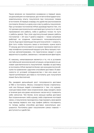 80
Логистические услуги для интернет-магазинов
Кейс InPost. Почтоматы как необходимый инструмент увеличения интернет-продаж
Такое влияние на показатели конверсии в первый заказ,
а в дальнейшем и в повторные, достигается благодаря поль-
зовательскому опыту покупателя при получении товара
в почтомате. В первую очередь это удобство расположения
почтомата, близость к дому или к месту работы покупателя.
При установке почтоматов InPost руководствуется тем, что
тот должен располагаться в шаговой доступности от места
проживания или работы, либо в удобных точках по пути
с работы домой. При этом круглосуточный режим работы
почтоматов — 24 часа 7 дней в неделю — также напрямую
работает на создание позитивного пользовательского
опыта. Еще одно преимущество для получателя — скорость.
Для того чтобы получить заказ в почтомате, нужно всего
17 секунд: достаточно ввести на экране терминала свой но-
мер телефона и уникальный код доступа. Весь процесс пол-
ностью автоматизирован, что практически сводит к нулю
вероятность ошибок, связанных с человеческим фактором.
И, наконец, немаловажным является и то, что в условиях
нестабильной экономической ситуации, когда возросла це-
новая чувствительность покупателей, тарифы на доставку
в почтоматы InPost являются более чем конкурентоспособ-
ными по сравнению с другими способами доставки. В зави-
симости от условий сотрудничества с тем или иным ин-
тернет-ритейлером доставка в почтоматы для получателя
может быть бесплатной.
Мы ожидаем дальнейший рост популярности доставки
в ПВЗ и почтоматы. Жизнь становится более стремитель-
ной, все больше людей сталкиваются с тем, что курьер-
ская доставка имеет свои ограничения, ведь ожидать заказ
в течение дня или даже нескольких часов могут позволить
себе немногие. Тем более, если раньше выбор доставки
был ограниченным: либо курьер, либо отделение почтовой
связи, и покупателю приходилось подстраивать свое время
под приезд первого или под график работы последнего,
то теперь выбор способов доставки значительно рас-
ширился. Почтоматы дают покупателям самое главное —
доступность и удобство.
 