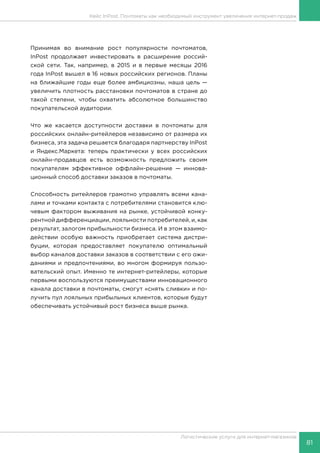 81
Логистические услуги для интернет-магазинов
Кейс InPost. Почтоматы как необходимый инструмент увеличения интернет-продаж
Принимая во внимание рост популярности почтоматов,
InPost продолжает инвестировать в расширение россий-
ской сети. Так, например, в 2015 и в первые месяцы 2016
года InPost вышел в 16 новых российских регионов. Планы
на ближайшие годы еще более амбициозны, наша цель —
увеличить плотность расстановки почтоматов в стране до
такой степени, чтобы охватить абсолютное большинство
покупательской аудитории.
Что же касается доступности доставки в почтоматы для
российских онлайн-ритейлеров независимо от размера их
бизнеса, эта задача решается благодаря партнерству InPost
и Яндекс.Маркета: теперь практически у всех российских
онлайн-продавцов есть возможность предложить своим
покупателям эффективное оффлайн-решение — иннова-
ционный способ доставки заказов в почтоматы.
Способность ритейлеров грамотно управлять всеми кана-
лами и точками контакта с потребителями становится клю-
чевым фактором выживания на рынке, устойчивой конку-
рентной дифференциации, лояльности потребителей, и, как
результат, залогом прибыльности бизнеса. И в этом взаимо-
действии особую важность приобретает система дистри-
буции, которая предоставляет покупателю оптимальный
выбор каналов доставки заказов в соответствии с его ожи-
даниями и предпочтениями, во многом формируя пользо-
вательский опыт. Именно те интернет-ритейлеры, которые
первыми воспользуются преимуществами инновационного
канала доставки в почтоматы, смогут «снять сливки» и по-
лучить пул лояльных прибыльных клиентов, которые будут
обеспечивать устойчивый рост бизнеса выше рынка.
 