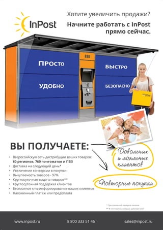 82
Логистические услуги для интернет-магазинов
Название раздела
www.inpost.ru 8 800 333 51 46 sales@inpost.ru
Начните работать с InPost
прямо сейчас.
Хотите увеличить продажи?
• Всероссийскую сеть дистрибуции ваших товаров:
80 регионов, 760 почтоматов и ПВЗ
• Доставка на следующий день*
• Увеличение конверсии в покупки
• Выкупаемость товаров - 97%
• Круглосуточная выдача товаров**
• Круглосуточная поддержка клиентов
• Бесплатное sms-информирование ваших клиентов
• Наложенный платеж или предоплата
ВЫ ПОЛУЧАЕТЕ:
Ïîâòîðíûå ïîêóïêè
Äîâîëüíûõ
è ëîÿëüíûõ
êëèåíòîâ
ÄîâîëüíûõÄîâîëüíûõ
* При локальной передаче заказов
** В почтоматах, которые работают 24/7
 