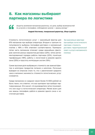 83
Логистические услуги для интернет-магазинов
8.	 Как магазины выбирают
партнера по логистике
‘‘
	 Акценты внимания магазинов различны, но цена, выбор возможностей
по услугам и географии, соблюдение сроков — важны всегда.’’
Андрей Кистенев, генеральный директор, Shop-Logistics
Стоимость логистических услуг — важнейший фактор для
61% магазинов при выборе оператора. Вторым и третьим по
популярности выбраны география доставки и наложенный
платеж с 48% и 45% ответами соответственно. Примерно
пятая часть магазинов отмечает среди важнейших факто-
ров наличие разных вариантов доставки (22%), четко регла-
ментированный порядок работы партнера (22%), понятную
тарификацию (18%), работу с логистикой в режиме одного
окна (20%) и простоту интеграции систем (16%).
Самая высокая доля выбравших стоимость как важный фак-
тор в категории продуктов питания и напитков. Логичным
выводом из опросов стало то, что с увеличением среднего
чека в магазине значимость стоимости логистических услуг
снижается.
Среди магазинов со средним чеком более 15 000 рублей не
было таких, кто ответил, что все критерии при выборе пар-
тнера важные. Это значит, что руководители четко понимают,
что они ищут в логистическом операторе. Менее всего для
них важны география, работа в режиме одного окна и ча-
стичная доставка.
Три важнейших фактора
при выборе логистического
партнера: стоимость
доставки, территориальный
охват и услуга наложенного
платежа.
 