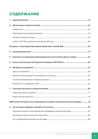 9
Логистические услуги для интернет-магазинов
СОДЕРЖАНИЕ
1.	 Аудитория Рунета* ...........................................................................................................................................14
2.	 Объем рынка интернет-торговли .............................................................................................................. 22
	 Средний чек........................................................................................................................................................................ 24
	 Трансграничная интернет-торговля....................................................................................................................... 27
	 Интернет-магазины Рунета......................................................................................................................................... 28
	 Список ТОП-100 интернет-магазинов за 2015 год...........................................................................................30
Интервью с Александрой Жильцовой, директором Lamoda B2B ......................................................... 36
3.	 Основные результаты ....................................................................................................................................41
4.	 Результаты исследований удовлетворенности логистикой в других странах ..........................45
5.	 Рынок логистики для электронной коммерции в 2015-2016 гг........................................................49
6.	 Методика исследования..................................................................................................................................57
	 Опрос покупателей .......................................................................................................................................................59
	 Какие способы доставки использовали за 3 месяца....................................................................................62
	 Что кроме материальных товаров покупали.....................................................................................................62
	 Покупают ли в зарубежных ИМ................................................................................................................................63
7.	 Структура логистики в интернет-магазине ............................................................................................ 65
	 Преимущества аутсорсинга ....................................................................................................................................... 71
	 Недостатки аутсорсинга............................................................................................................................................... 73
КЕЙС InPost. Почтоматы как необходимый инструмент увеличения интернет-продаж................ 75
8.	 Как магазины выбирают партнера по логистике.................................................................................. 83
	 Критерии конечных покупателей для определения качества доставки............................................ 87
	 Насколько лояльны конечные покупатели.........................................................................................................89
	 На что обращают внимание при доставке ........................................................................................................90	
 