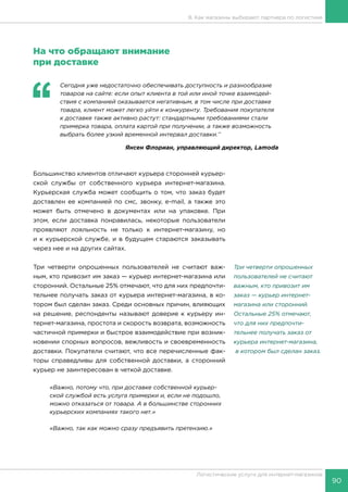90
Логистические услуги для интернет-магазинов
8. Как магазины выбирают партнера по логистике
На что обращают внимание
при доставке
‘‘
	 Сегодня уже недостаточно обеспечивать доступность и разнообразие
товаров на сайте: если опыт клиента в той или иной точке взаимодей-
ствия с компанией оказывается негативным, в том числе при доставке
товара, клиент может легко уйти к конкуренту. Требования покупателя
к доставке также активно растут: стандартными требованиями стали
примерка товара, оплата картой при получении, а также возможность
выбрать более узкий временной интервал доставки.’’
Янсен Флориан, управляющий директор, Lamoda
Большинство клиентов отличают курьера сторонней курьер-
ской службы от собственного курьера интернет-магазина.
Курьерская служба может сообщить о том, что заказ будет
доставлен ее компанией по смс, звонку, e-mail, а также это
может быть отмечено в документах или на упаковке. При
этом, если доставка понравилась, некоторые пользователи
проявляют лояльность не только к интернет-магазину, но
и к курьерской службе, и в будущем стараются заказывать
через нее и на других сайтах.
Три четверти опрошенных пользователей не считают важ-
ным, кто привозит им заказ — курьер интернет-магазина или
сторонний. Остальные 25% отмечают, что для них предпочти-
тельнее получать заказ от курьера интернет-магазина, в ко-
тором был сделан заказ. Среди основных причин, влияющих
на решение, респонденты называют доверие к курьеру ин-
тернет-магазина, простота и скорость возврата, возможность
частичной примерки и быстрое взаимодействие при возник-
новении спорных вопросов, вежливость и своевременность
доставки. Покупатели считают, что все перечисленные фак-
торы справедливы для собственной доставки, а сторонний
курьер не заинтересован в четкой доставке.
«Важно, потому что, при доставке собственной курьер-
ской службой есть услуга примерки и, если не подошло,
можно отказаться от товара. А в большинстве сторонних
курьерских компаниях такого нет.»
«Важно, так как можно сразу предъявить претензию.»
Три четверти опрошенных
пользователей не считают
важным, кто привозит им
заказ — курьер интернет-
магазина или сторонний.
Остальные 25% отмечают,
что для них предпочти-
тельнее получать заказ от
курьера интернет-магазина,
в котором был сделан заказ.
 