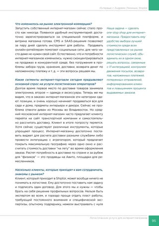 95
Логистические услуги для интернет-магазинов
Интервью с Андреем Ляминым, Shiptor
Что изменилось на рынке электронной коммерции?
Запустить собственный интернет-магазин сейчас стало про-
сто как никогда. Появился удобный инструментарий: доста-
точно зарегистрироваться на специальной платформе, и
витрина магазина готова. CMS и SAAS-решения позволяют
за пару дней сделать инструмент для работы. Продавать
онлайн-ритейлерам помогают социальные сети, для чего ча-
сто даже не нужен свой сайт. Естественно, что и потребности
интернет-магазинов изменились: нужно сконцентрироваться
на продажах в конкурентной среде, без погружения в про-
блемы забора груза, хранения, доставки, возврата денег по
наложенному платежу и т. д. — эти вопросы решаем мы.
Какие сегменты интернет-торговли сегодня предъявляют
основной спрос на услуги логистических операторов?
Долгое время первое место по доставке товаров занимала
электроника, второе — одежда и аксессуары. Теперь же мы
видим, что в заказах интернет-магазинов эти категории сда-
ют позиции, и очень хорошо начинает продаваться все для
сада и дома, предметы интерьера и декора. Сейчас не про-
блема отвезти диван из Москвы во Владивосток. Но сред-
ний московский интернет-магазин часто предлагает клиенту
перейти на сайт транспортной компании и самостоятель-
но рассчитать доставку. Клиент в итоге попросту теряется.
Хотя сейчас существуют различные инструменты, которые
упрощают процесс. Интернет-магазину достаточно поста-
вить виджет для расчета доставки разными службами либо
провести интеграцию с агрегатором, который предлагает
покрыть максимальную географию через одно окно и рас-
считать стоимость доставки “на лету” во время оформления
заказа. Растет потребность в доставке по стране и за рубеж
для “физиков” — это продавцы на Авито, площадки для ре-
месленников.
Насколько клиенты, которые приходят к вам сотрудничать,
знакомы с рынком?
Клиент, который приходит в Shiptor, может вообще ничего не
понимать в логистике. Ему достаточно поставить нам задачу
и подписать один договор. Для этого мы и нужны — чтобы
брать на себя решение профильных вопросов. Нельзя быть
экспертом во всем, и гораздо проще отдать пласт работы,
требующий постоянного внимания и специфической экс-
пертизы, опытному подрядчику, нежели выстраивать с нуля
Наша задача — сделать
one-stop shop для интернет-
магазина. Предоставить ему
удобство выбора лучшей
стоимости среди всех
представленных на рынке
логистических служб, объ-
единить их в одном окне,
решать вопросы, связанные
с IT-интеграцией, контролем
движения посылок, возвра-
тов, наложенных платежей,
потерянных отправлений,
информированием клиен-
тов и повышением процента
выдаваемых заказов.
 