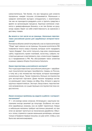 96
Логистические услуги для интернет-магазинов
Интервью с Андреем Ляминым, Shiptor
самостоятельно. Тем более, что все процессы для клиента
прозрачны: каждая посылка отслеживается. Маленьким и
средним компаниям выгодно сотрудничать с агрегатором,
так как не приходится раздувать штат и тратить средства и
время на организацию процесса. Крупные компании стре-
мятся к диверсификации бизнеса, и им тем более на руку,
когда сервис берет на себя ответственность за хранение и
доставку товара.
Вы возите в том числе из-за границы. Насколько перспек-
тивен российский рынок для зарубежных интернет-мага-
зинов?
Половина объема самой популярной у нас в стране категории
“Мода” едет именно из-за границы. На рынке ecommerce РФ
появляется много новых игроков, которые хотят продавать
“кросс-бордер”. Они хотят получить под ключ локализацию
сайта, подключить прием платежей, логистику, собрать па-
спортные данные и растаможить груз, клиентскую поддерж-
ку и продвижение в РФ. Мы обслуживаем таких клиентов
в рамках сервиса Shiptor Ecommerce Solutions.
Какие перспективы у российского экспорта?
Рост курса доллара помог российским умельцам — зарубеж-
ным покупателям выгодно приобретать товары из России,
к тому же у нас множество мастеров, которые производят
уникальные вещи. Также появилось больше инструментов
для экспортной торговли. Даже мелкие продавцы актив-
но размещают свои товары на eBay, Etsy, Amazon и других
крупных маркетплейсах. Экспорт, безусловно, перспектив-
ное направление, но существующих инструментов пока не-
достаточно.
Какие основные проблемы вы видите в работе с интернет-
магазинами?
IT — это всегда самое сложное. Интеграция с крупными ма-
газинами иногда занимает до полугода. Особенно это каса-
ется зарубежных игроков, они не любят торопиться. Новые
и небольшие магазины требуют кастомных решений, но при
этом не желают тратиться на технические доработки. Обыч-
но к этому стремятся совсем маленькие ритейлеры, которые
только отправили первые посылки, но уже хотят, чтобы у них
было все автоматизировано.
 