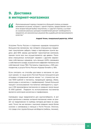 98
Логистические услуги для интернет-магазинов
9.	Доставка
в интернет-магазинах
‘‘
	 Мультиканальный подход становится в большей степени условием
выживания на рынке, который, с одной стороны, предоставляет посто-
янно возрастающий выбор покупателю, а с другой стороны, в услови-
ях снижения реальных доходов потребителей диктует необходимость
предлагать им экономичные решения без ущерба для воспринимаемого
качества.’’
Андрей Чечин, генеральный директор, InPost
Услугами Почты России и сторонних курьеров пользуются
большинство магазинов, три четверти опрошенных предла-
гают покупателям забрать товар в партнерском пункте вы-
дачи. Для 60% заказы доставляет транспортная компания,
причем почти все они осуществляются «до двери». Поло-
вина опрошенных использует наравне с другими вариан-
тами собственных курьеров, чуть меньше (44%) самовывоз
с собственного склада, из розничного оффлайн-магазина или
собственной точки ПВЗ. Постаматы подключены у 30% рес-
пондентов, а услуга Почты России «Курьер Онлайн» у 16%.
Если смотреть на способы доставки в магазине по раз-
ным срезам, то чаще всего Почтой России пользуются для
отправки отправлений весом менее 1 кг, стоимостью ме-
нее 1000 рублей и магазины, продающие одежду, обувь,
аксессуары и косметику с парфюмерией. Самый большой
процент использования постаматов наблюдается у круп-
ных (>30 заказов/день) магазинов со средним чеком выше
15 000 рублей. Лидером по использованию постаматов
является категория косметики и парфюмерии.
Самовывоз чаще предлагается для крупногабарита. А вот
доля регионов в заказах интернет-магазинов никак не вли-
яет на предложение по выбору методов доставки (в сред-
нем). Точно так же магазин с высоким средним чеком более
склонен к самовывозу и меньше к Почте России. Логично,
что среди этих грузов больше негабарита (мебель, техника).
 