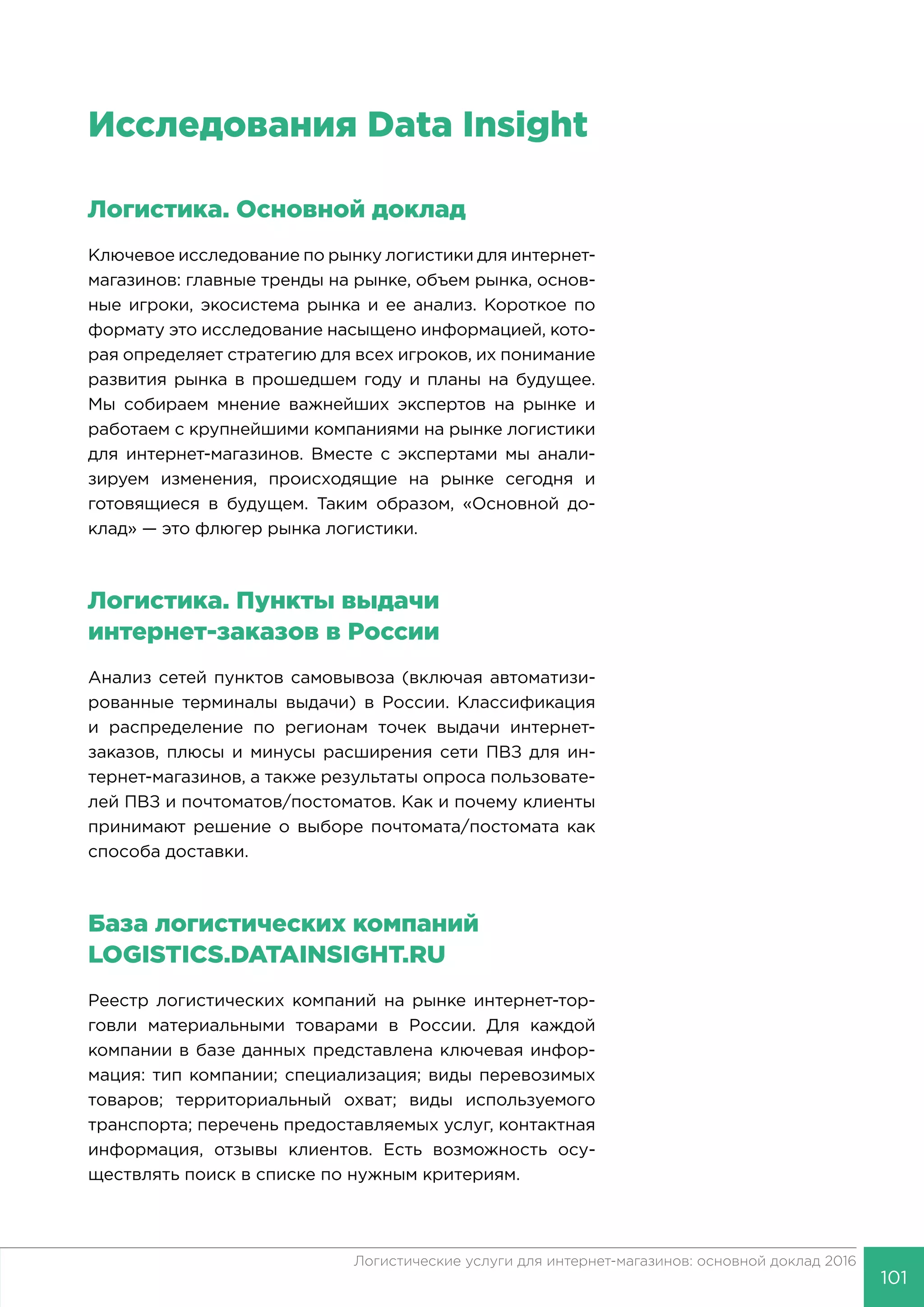 101
Логистические услуги для интернет-магазинов: основной доклад 2016
Исследования Data Insight
Логистика. Основной доклад
Ключевое исследование по рынку логистики для интернет-
магазинов: главные тренды на рынке, объем рынка, основ-
ные игроки, экосистема рынка и ее анализ. Короткое по
формату это исследование насыщено информацией, кото-
рая определяет стратегию для всех игроков, их понимание
развития рынка в прошедшем году и планы на будущее.
Мы собираем мнение важнейших экспертов на рынке и
работаем с крупнейшими компаниями на рынке логистики
для интернет-магазинов. Вместе с экспертами мы анали-
зируем изменения, происходящие на рынке сегодня и
готовящиеся в будущем. Таким образом, «Основной до-
клад» — это флюгер рынка логистики.
Логистика. Пункты выдачи
интернет-заказов в России
Анализ сетей пунктов самовывоза (включая автоматизи-
рованные терминалы выдачи) в России. Классификация
и распределение по регионам точек выдачи интернет-
заказов, плюсы и минусы расширения сети ПВЗ для ин-
тернет-магазинов, а также результаты опроса пользовате-
лей ПВЗ и почтоматов/постоматов. Как и почему клиенты
принимают решение о выборе почтомата/постомата как
способа доставки.
База логистических компаний
LOGISTICS.DATAINSIGHT.RU
Реестр логистических компаний на рынке интернет-тор-
говли материальными товарами в России. Для каждой
компании в базе данных представлена ключевая инфор-
мация: тип компании; специализация; виды перевозимых
товаров; территориальный охват; виды используемого
транспорта; перечень предоставляемых услуг, контактная
информация, отзывы клиентов. Есть возможность осу-
ществлять поиск в списке по нужным критериям.
 
